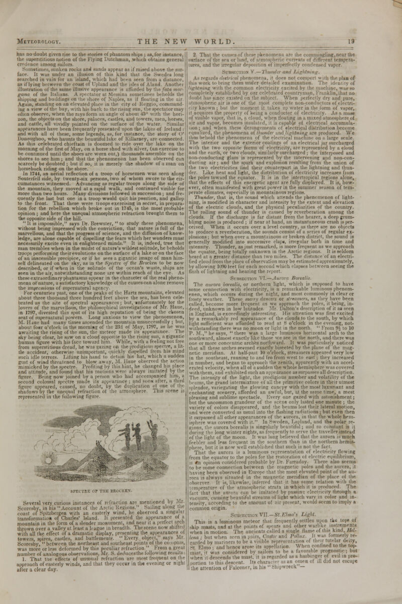 has no doubt given rise to the stories of phantom ships ; as, for instance, the superstitious notion of the Flying Dutchman, which obtains general ice among sailors. Somstimes, sunken rocks and sands appear as if raised above the sur- face. It was under an illusion of this kind that the Swedes long searched in vain for an island, which had been seen from a distance, as if lying between thf coast of Upland and the isles of Aland. Another illustration of the same illusive appearance is afforded by the fata mor- gana of the It.ilians. A spectator at Messina sometimes beholds the shipping and buddings on the shore of Naples, as if floating in the air. Again, standing on an elevated place in the city of Reggio, command- ing a view of the bay, with his back to the rising sun, the spectator may often observe, when the rays form an angle of about 45° with the hori- zon, the objects on the shore, palaces, castles, and towers, men, horses, and cattle, all vividly painted on the surface of the water. Similar appearances have been frequently presented upon the lakes of Ireland : and with all of these, some legends, as, for instance, the story of ()' Donoughoo, who haunts the beautiful lake of Killarney, are connected. As this celebrated chieftain is doomed to ride over the lake on the morning of the first of May, on a horse shod with silver, (an exercise to be continued until the shoes are worn out,) thousands assemble on the shores to see him; and that the phenomenon has been observed can scarcely be doubted ; but if so, it is merely the shadow of a man on horseback riding on the shore. In 1744, an aerial reflection of a troop of horsemen was seen along Souterfell side, by twenty-six persons, two ©f whom swore to the cir- cumstances witnessed. Advancing as regular troops along the side of the mountain, they moved at a rapid walk, and continued visible for more than two hours. Many divisions followed in succession; and fre- quently the last but one in a troop would quit his position, and gallop to the front. That these were troops exercising in secret, in prepara- tion for the rebellion which broke out in 1745, is the most probable opinion ; and here the unequal atmospheric refraction brought them to the opposite side of the hill.  It is impossible, says Dr. Brewster,  to study these phenomena, without being impressed with the conyiction, that nature is full of the marvellous, and that the progress of science, and the diffusion of know- ledge, are alone capable of dispelling the fears which her wonders must nece.-sarily excite even in enlightened minds. It is, indeed, true that man trembles when in the midst of nature's wildest solitude, ne beholds troops performing their evolutions on the surface of a lake or on the face of an inacessible precipice, or if he sees a gigantic image of man him- self delineated on the sky, as in the Spectre of the Brockcn to be now described, or if when in the solitude of the ocean's waste, ships are seen in the air, notwithstanding none are within reach of the eye. As these extraordinary phantasms appear in the character of the real pheno- mena of nature, a satisfactory knowledge of the causes can alone remove the impressions of supernatural agency. For centuries past, one of the peaks of the Hartz mountains, elevated about three thousand three hundred feet above the sea, has been cele- brated as the site of spectral appearances; but, unfortunately for the lovers of the marvellous, the philosophical investigations of Mr. Haue, in 1797, divested this spot of its high reputation of being the chosen seat of supernatural powers. Long anxious to view the phenomenon, M. lime had many times ascended the mountain unsuccessfully ; but, about four o'clock in the morning of the 23d of May, 1797, as he was awaiting the rising of the sun, the meteor made its appearance. The sky being clear, he saw on a cloud opposite to the rising sun, a gigantic human figure with his face toward him. While, with a feeling not free from superstitious dread, he was gazing on the prodigious spectre, a lit- tle accident, otherwise unimportant, quickly dispelled from his mind such idle terrors. Lifting his hand to detain his hat, which a sudden gust of wind threatened to blow away, M. Ilaue observed the action mimicked by the spectre. Profiting by this hint, he changed his place and attitude, and found that his motions were always imitated by the figure. Being now joined by a person who had accompanied him, a second colossal spectre made its appearance; and soon after, a third figure appeared, caused, no doubt, by the duplication ol one of the shadows by the unequal refraction of the atmosphere. This scene is represented in the following figure. SPECTKE OP THE BROCKEN. Several very curious instances of refraction are mentioned by -Mr. Scoresby, in his Account of the Arctic Regions. Sailing along the coast of Spitzbergen with an easterly wind, he observed a singular transformation of Charles' Island. It presented the appearance of a mountain in the form of a slender monument, and near it a perfect arch thrown over a valley at least a hague in breadth. The scene now shitted with all the effect of a dramatic display, presenting the appearances oi towers, spires, castles, and battlements. Every object, says Mr. Scoresby,  between the northeast and southeast points of the co was more or less deformed by this peculiar refraction. From a great number of analogous observations, Mr. S. deducesthe following re.-uits: 1. That tue effects of unusual retraction are most frequent on the approach of easterly winds, and that they occur in the evening or night after a clear day. 2. That the causes of these phenomena are the commingling, near the surface of the sea or land, of atmospheric currents of different tempera- tures, and the irregular deposition ©f imperfectly condensed vapor. Subsection V.—Thuwi As regards electrical phenomena, it does not comport with the plan of this work to bring them under detailed examination. The iden lightning with the common electricity excited by the machine, w completely established by oar celebrated countryman, Franklin, that no doubt has since existed on the subject. When perfectly dry and pure, atmospheric air is one of the most complete non-conductors of electri- city known ; but the moment it takes up water in the form of vapor, it acquires the property of hieing a conductor of electricity. As a mass of visible vapor, that is, a cloud, when floating in a mixed atmosphere of air and vapor, becomes insulated, it is capable of electrical accumula- iion; and when these derangements of electrical distribution become equalized, the phenomena oi thunder and lightning are produced. We thus behold the phenomena of the electrical machine on a large scale. The interior and the exterior coatings of an electrical jar surcharged with the two opposite forms of electricity, are represented by a cloud and the earth, or two clouds, similarly surcharged ; the interposed and non-conducting glass is represented by the intervening and non-con- ducting air; and the spark and explosion resulting from the union of the two electricities rind their counterpart in the lightning and thun- der. Like heat and light, the distribution of electricity increases from the poles toward the equator. It is in the intertropical regions alone, that the effects of this energetic agent are fully displayed. It is, how- ever, often manifested with great power in the summer season of tem- perate climates, especially in mountainous regions. Thunder, that is, the sound which attends the phenomenon of light- ning, is modified in character and intensity by the extent and elevation of the electric clouds, and the physical peculiarities of the country. The rolling sound of thunder is caused by reverberation among the clouds. If the discharge is far distant from the hearer, a deep grum- blimg noise is produced ; if near at hand, an instantaneous crash is per- ceived. When it occurs over a level country, as there are no objects to produce a reverberation, the sounds consist of a series of regular ex- plosions; but when over a mountainous or broken district, the sound is generally modified into successive clap*, irregular both in time and intensity. Thunder, as just remarked, is more frequent as we approach the equator, being totally unknown in the Arctic regions. It is seldom heard at a greater distance than two miles. The distance of an electri- fied cloud from the place of observation may be estimated approximately, by allowing MiOO feet for each second which elapses between seeing the flash of lightning and hearing the report. Subsection VI.—Aurora Borcali?. The aurora borealis, or northern light, which is supposed to have some connection with electricity, is a remarkable luminous phenom- enon, which occurs during the night, and most commonly in clear or frosty weather. These merry darners or streamers, as they have been called, become more frequent as we approach the poles, it being, in- deed, unknown in low latitudes. Mr. Dalton's description of it as seen in England, is exceedingly interesting. His attention was first excited by a remarkably red appearance of the clouds to the south, by which light sufficient was afforded to read at 8 o'clock in the evening, not- withstanding there was no moon or li^'lit in the north.  From 9£ to 10 P. M., he says,  there was a large luminous horizontal arch to the southward, almost exactly like those we see in the north, and there was one or more concentric arches northward. It was particularly noticed I these arches seemed exactly bisected by the plane of the mag- netic meridian. At half-past 10 o'clock, streamers appeared very low in the southeast, running to and fro from west to east; they increased in number, and began to approach the zenith, apparently with an accel- erated velocity, when all of a sudden the whole hemisphere was covered with them, and exhibited such an appearance as surpasses all description. The intensity of the light, the prodigious number and volatility of the beams, the grand intermixture of all the primitive colors in their utmost splendor, variegating the glowing cancpy with the most luxuriant and enchanting scenery, afforded an awful, but, at the same time, a most pleasing and sublime spectacle. Every one gazed with astonishment; but the uncommon grandeur of the scens only lasted one minute ; the variety of colors disappeared, and the beams lost their lateral motion, and were converted as usual into the flashing radiations : but even then it surpassed all other appearances of the aurora, in that the whole hem- isphere was covered with it. In Sweden, Lapland, and the polar re- gions, the aurora borealis is singularly beautiful; and so constant is it durinsr the long winter nights, as frequently to serve the traveller instead of the light of the moon. It was long believed that the aurora is much feebler and less frequent in the southern than in the northern hemis- phere, but it is now well established that such is not the fact. That the aurora is a luminous representation of electricity flowing from the equator to the poles for the restoration oi electric equilibrium, is *n opinion considered probable by Dr. Farraday. There also seems to be some connection between the magnetic poles and the aurora, it having been observed in Europe that the most elevated point of the au- rora is always situated in the magnetic meridian of the place of the observer. It is. likewise, inferred that it has some relation with the temperature of the atmospheric strata in which it is produced. The fact that the aurora can be imitated bypassing electricity through a vacuum, causing beautiful streams of light which varv in color and in- tensity, according to the amount of air present, would seem to imply a common origin. Subsection VII.—St.Elmo's Light. This is a luminous meteor that frequently settles upon tkt tope of ship masts, and at the points of spears and other warlike instruments when in motion. The ancients called a single flame of this kind Hit- Una ; but when seenin pairs, Cojtorand follux. .It was formerly re- garded by mariners to be a visible represent ition of their tutelar deity, St Elmo: and hence arose its appellation When confined to the top- mast ;i was considered by sailors to be a favorable prognostic; but when it descends tho mast, it is regarded as a harbinger of evil in pro- portion to this descent. Its chara< tei i - an om< ■ ol ill did not escape the attention of Falconer, in his  Shipwreck—