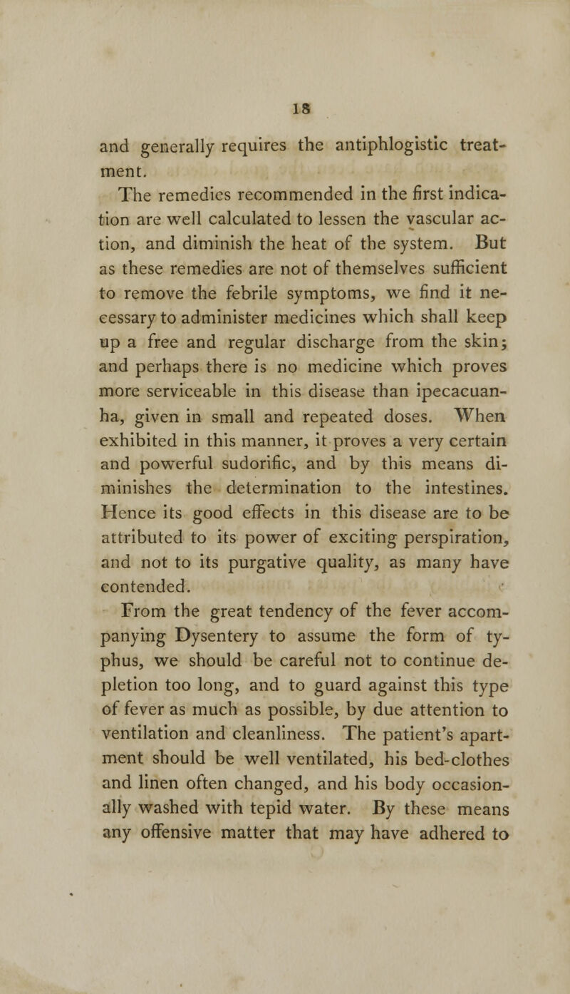 and generally requires the antiphlogistic treat- ment. The remedies recommended in the first indica- tion are well calculated to lessen the vascular ac- tion, and diminish the heat of the system. But as these remedies are not of themselves sufficient to remove the febrile symptoms, we find it ne- cessary to administer medicines which shall keep up a free and regular discharge from the skin; and perhaps there is no medicine which proves more serviceable in this disease than ipecacuan- ha, given in small and repeated doses. When exhibited in this manner, it proves a very certain and powerful sudorific, and by this means di- minishes the determination to the intestines. Hence its good effects in this disease are to be attributed to its power of exciting perspiration, and not to its purgative quality, as many have contended. From the great tendency of the fever accom- panying Dysentery to assume the form of ty- phus, we should be careful not to continue de- pletion too long, and to guard against this type of fever as much as possible, by due attention to ventilation and cleanliness. The patient's apart- ment should be well ventilated, his bed-clothes and linen often changed, and his body occasion- ally washed with tepid water. By these means any offensive matter that may have adhered to