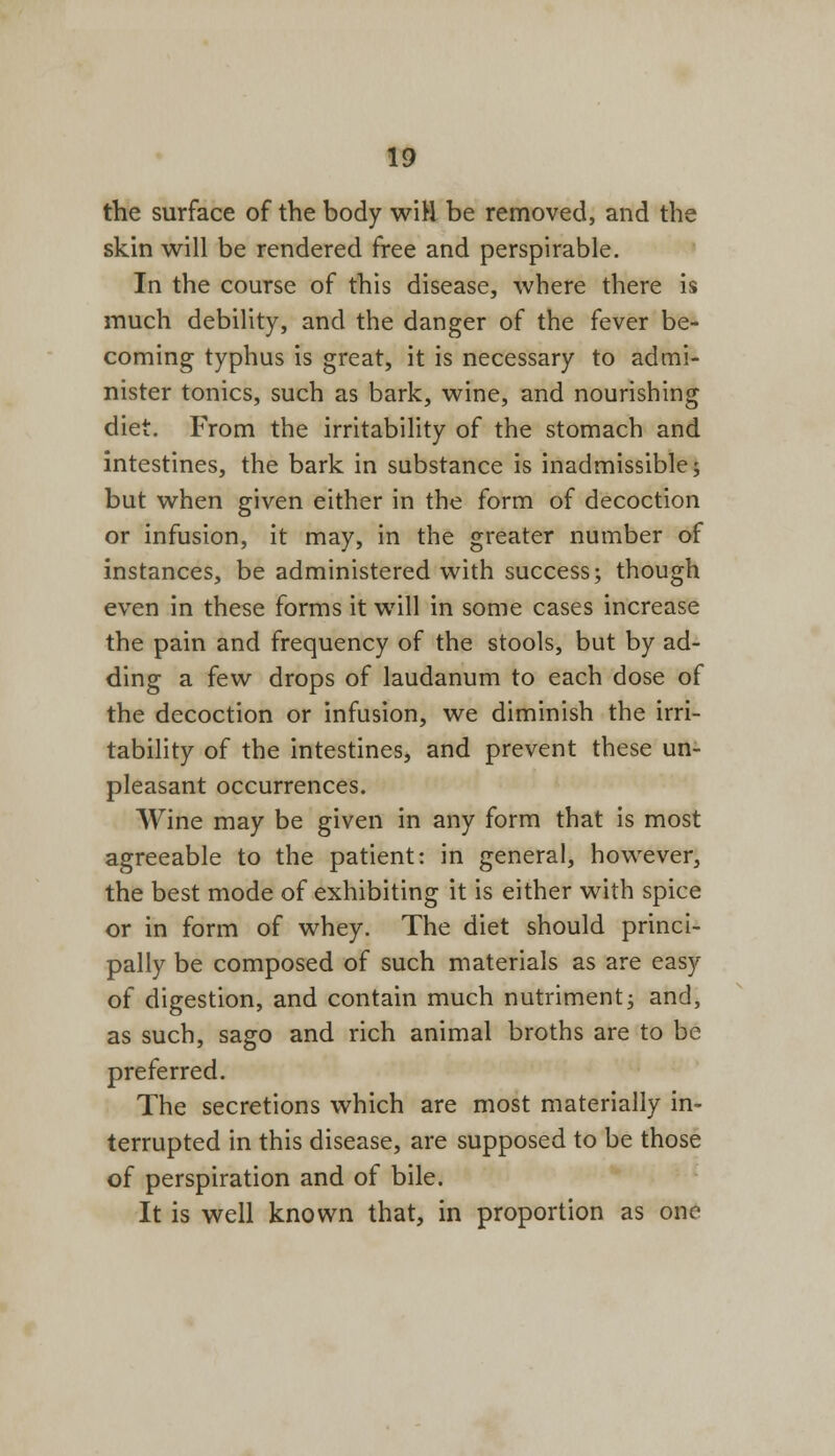 the surface of the body wiH be removed, and the skin will be rendered free and perspirable. In the course of this disease, where there is much debility, and the danger of the fever be- coming typhus is great, it is necessary to admi- nister tonics, such as bark, wine, and nourishing diet. From the irritability of the stomach and intestines, the bark in substance is inadmissible; but when given either in the form of decoction or infusion, it may, in the greater number of instances, be administered with success; though even in these forms it will in some cases increase the pain and frequency of the stools, but by ad- ding a few drops of laudanum to each dose of the decoction or infusion, we diminish the irri- tability of the intestines, and prevent these un- pleasant occurrences. Wine may be given in any form that is most agreeable to the patient: in general, however, the best mode of exhibiting it is either with spice or in form of whey. The diet should princi- pally be composed of such materials as are easy of digestion, and contain much nutriment; and, as such, sago and rich animal broths are to be preferred. The secretions which are most materially in- terrupted in this disease, are supposed to be those of perspiration and of bile. It is well known that, in proportion as one