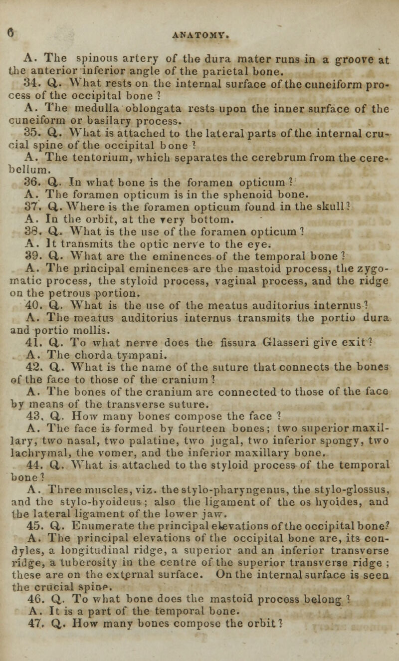 Q A. The spinous artery of the dura mater runs in a groove at the anterior inferior angle of the parietal hone. 34. Q,. What rests on tlie internal surface of the cuneiform pro- cess of the occipital bone'? A. The medulla oblongata rests upon the inner surface of the Cuneiform or basilary process. 35. Q,. What is attached to the lateral parts of the internal cru- cial spine of the occipital bone 1 A. The tentorium, which separates the cerebrum from the cere- bellum. 36. Q,. In what bone is the foramen opticum 1 A. The foramen opticum is in the sphenoid bone. 37. Q,. Where is the foramen opticum found in the skull? A. In the orbit, at the very bottom. 38. Q,- What is the use of the foramen opticum 1 A. It transmits the optic nerve to the eye. 39. Q.. What are the eminences of the temporal bone? A. The principal eminences are the mastoid process, the zygo- matic process, the styloid process, vaginal process, and the ridge on the petrous portion. 40. Q,. What is the use of the meatus auditorius internus? A. The meatus auditorius iuternus transmits the portio dura and portio mollis. 41. Q-. To what nerve does the fissura Glasseri give exit? A. The chorda tympani. 42. Q,. What is the name of the suture that connects the bones of the face to those of the cranium ] A. The bones of the cranium are connected to those of the face by means of the transverse suture. 43. Q,. How many bones compose the face 1 A. The face is formed by fourteen bones; two superior maxil- lary, two nasal, two palatine, two jugal, two inferior spongy, two lachrymal, the vomer, and the inferior maxillary bone. 44. Q.. What is attached to the styloid process of the temporal bone 1 A. Three muscles, viz. thestylo-pharyngenus, the stylo-glossus, and the stylo-hyoideus; also the ligament of the os hyoides, and the lateral ligament of the lower jaw. 45. Q,. Enumerate the principal elevations of the occipital bone? A. The principal elevations of the occipital bone are, its con- dyles, a longitudinal ridge, a superior and an inferior transverse ridge, a tuberosity in the centre of the superior transverse ridge ; these are on the external surface. On the internal surface is seen the crucial spinp. 46. Q. To what bone does the mastoid process belong J A. It is a part of the temporal bone. 47. Q,. How many bones compose the orbit 1