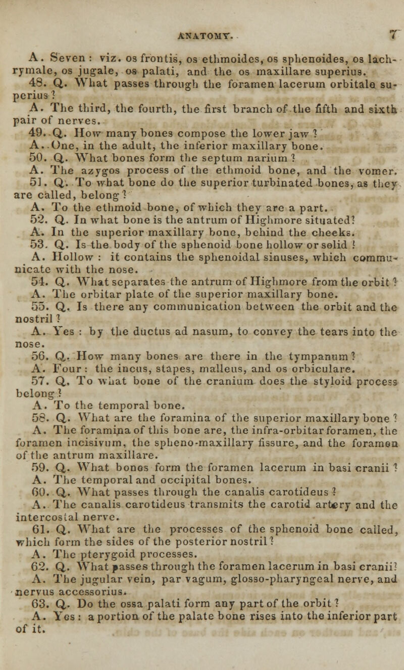 A. Seven : viz. 03 frontis, os ethmoides, os sphenoides, 03 lach- rymale, os jugale, os palati, and the os maxillare superiug. 48. Q. What passes through the foramen lacerum orbitale su- pcrius 1 A. Tlie third, the fourth, the first branch of the fifth and sixth pair of nerves. 49. Q. How many bones compose the lower jaw *? A..One, in the adult, the inferior maxillary bone. 50. Q,. What bones form the septum narium ? A. The azygos process of the ethmoid bone, and the vomer. 51. Q. To what bone do the superior turbinated bones, as they are called, belong'? A. To the ethmoid bone, of which they are a part. 52. Q. In what bone is the antrum of Highmore situated? A. In the superior maxillary bone, behind the cheeks. 53. Q. Is the body of the sphenoid bone hollow or solid ? A. Hollow : it contains the sphenoidal sinuses, whiGh commu- nicate with the nose. 54. Q,. What separates the antrum of Highmore from the orbit ? A. The orbitar plate of the superior maxillary bone. 55. Q. Is there any communication between the orbit and the nostril 3 A. Yes : by the ductus ad nasum, to convey the tears into the nose. 56. Q,, How many bones are there in the tympanum? A. Four : the incus, stapes, malleus, and os orbiculare. 57. Q, To what bone of the cranium does the styloid process belong ? A. To the temporal bone. 58. Q,. What are the foramina of the superior maxillary bone ? A. The foramina of this bone are, the infra-orbitar foramen, the foramen incisivum, the spheno-maxillary fissure, and the foramen of the antrum maxillare. 59. Q. What bonos form the foramen lacerum in basi cranii 1 A. The temporal and occipital bones. 00. Q. What passes through the canalis carotideus ? A. The canalis carotideus transmits the carotid artery and the intercostal nerve. 61. Q. What are the processes of the sphenoid bone called, which form the sides of the posterior nostril? A. The pterygoid processes. 62. Q. What passes through the foramen lacerum in basi cranii? A. The jugular vein, par vagum, glosso-pharyngeal nerve, and nervus accessorius. 63. Q,. Do the ossa palati form any part of the orbit? A. Yes: a portion of the palate bone rises into the inferior part of it.