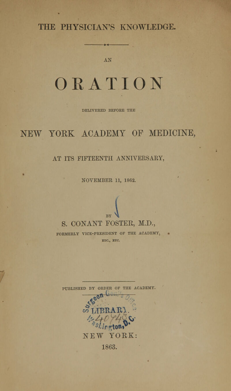 THE PHYSICIAN'S KNOWLEDGE. AN ORATION DELIVERED BEFORE THE NEW YORK ACADEMY OF MEDICINE, AT ITS FIFTEENTH ANNIVERSARY, NOVEMBER 11, 1862. { S. CONANT FOSTEE, M.D., FORMERLY VICE-PRESIDENT OF THE ACADEMY, ETC., ETC. PUBLISHED BY ORDER OF THE ACADEMY. e/3 LTTmAItt. - NEW YORK: 1863.