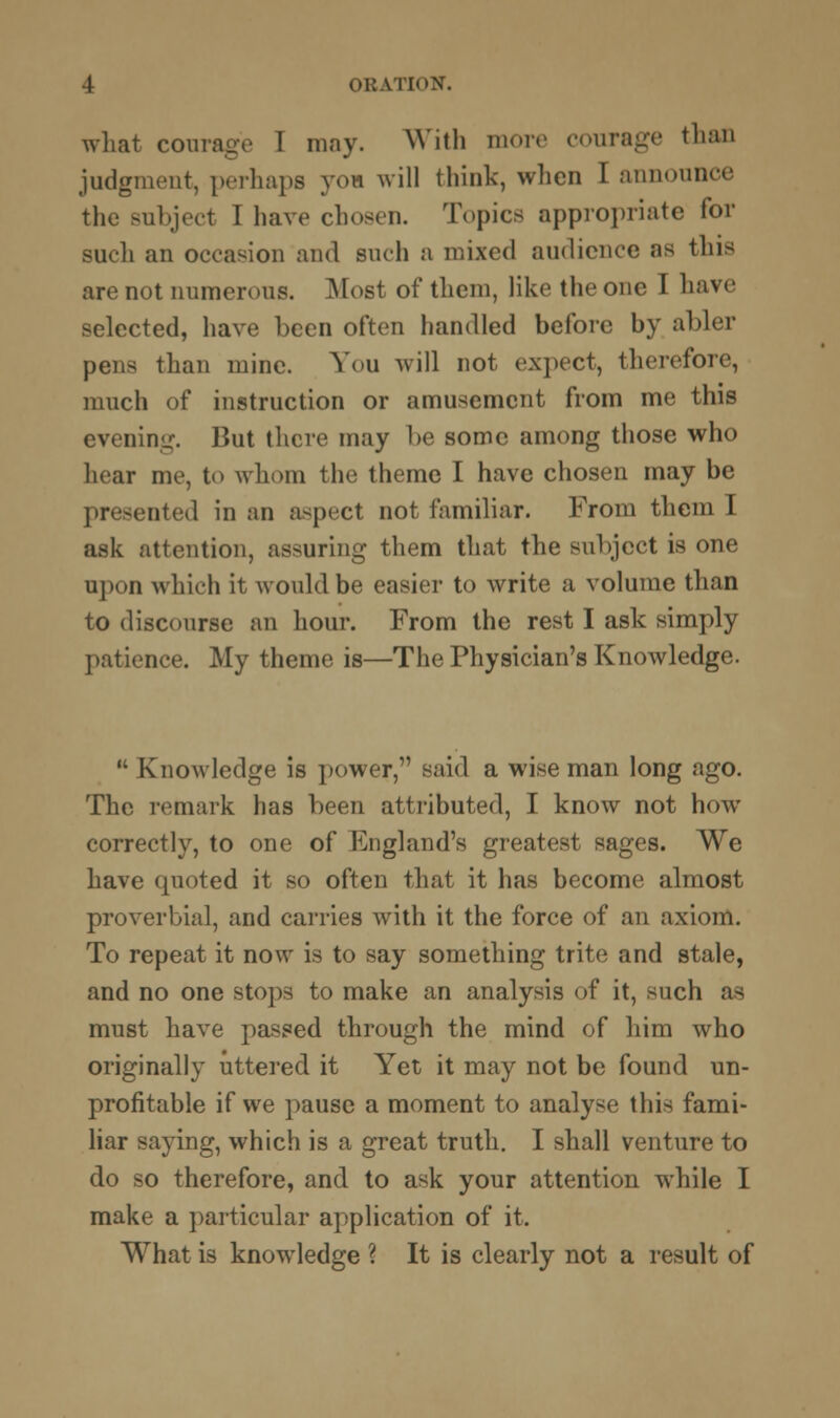 what courage T may. With more courage than judgment, perhaps y<m will think, when I announce the Bubject I have chosen. Topics appropriate for sucli an occasion and such a mixed audience as thi< are not numerous. Most of them, like the one I have selected, have been often handled before by abler pens than mine. You will not expect, therefore, much of instruction or amusement from me this evening. But there may be some among those who hear me, to whom the theme I have chosen may be presented in an aspect not familiar. From them I ask attention, assuring them that the subject is one upon which it would be easier to write a volume than to discourse an hour. From the rest I ask simply patience. My theme is—The Physician's Knowledge.  Knowledge is power, said a wise man long ago. The remark has been attributed, I know not how correctly, to one of England's greatest sages. We have quoted it so often that it has become almost proverbial, and carries with it the force of an axiom. To repeat it now is to say something trite and stale, and no one stops to make an analysis of it, such as must have passed through the mind of him who originally uttered it Yet it may not be found un- profitable if we pause a moment to analyse this fami- liar saying, which is a great truth. I shall venture to do so therefore, and to ask your attention while I make a particular application of it. What is knowledge ? It is clearly not a result of