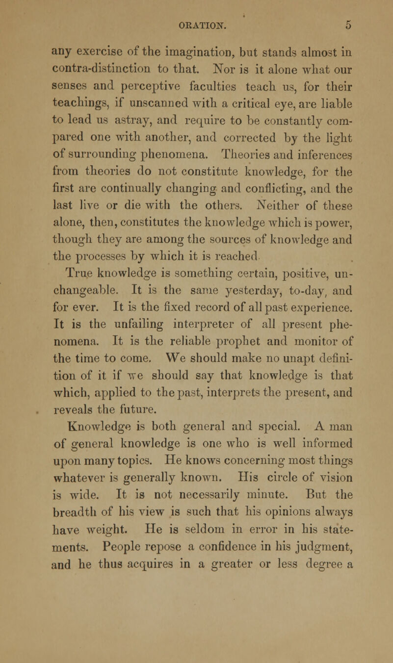 any exercise of the imagination, but stands almost in contra-distinction to that. Nor is it alone what our senses and perceptive faculties teach us, for their teachings, if unscanned with a critical eye, are liable to lead us astray, and require to be constantly com- pared one with another, and corrected by the light of surrounding phenomena. Theories and inferences from theories do not constitute knowledge, for the first are continually changing and conflicting, and the last live or die with the others. Neither of these alone, then, constitutes the knowledge which is power, though they are among the sources of knowledge and the processes by which it is reached True knowledge is something certain, positive, un- changeable. It is the same yesterday, to-day, and for ever. It is the fixed record of all past experience. It is the unfailing interpreter of all present phe- nomena. It is the reliable prophet and monitor of the time to come. We should make no unapt defini- tion of it if we should say that knowledge is that which, applied to the past, interprets the present, and reveals the future. Knowledge is both general and special. A man of general knowledge is one who is well informed upon many topics. He knows concerning most things whatever is generally known. His circle of vision is wide. It is not necessarily minute. But the breadth of his view is such that his opinions always have weight. He is seldom in error in his state- ments. People repose a confidence in his judgment, and he thus acquires in a greater or less degree a