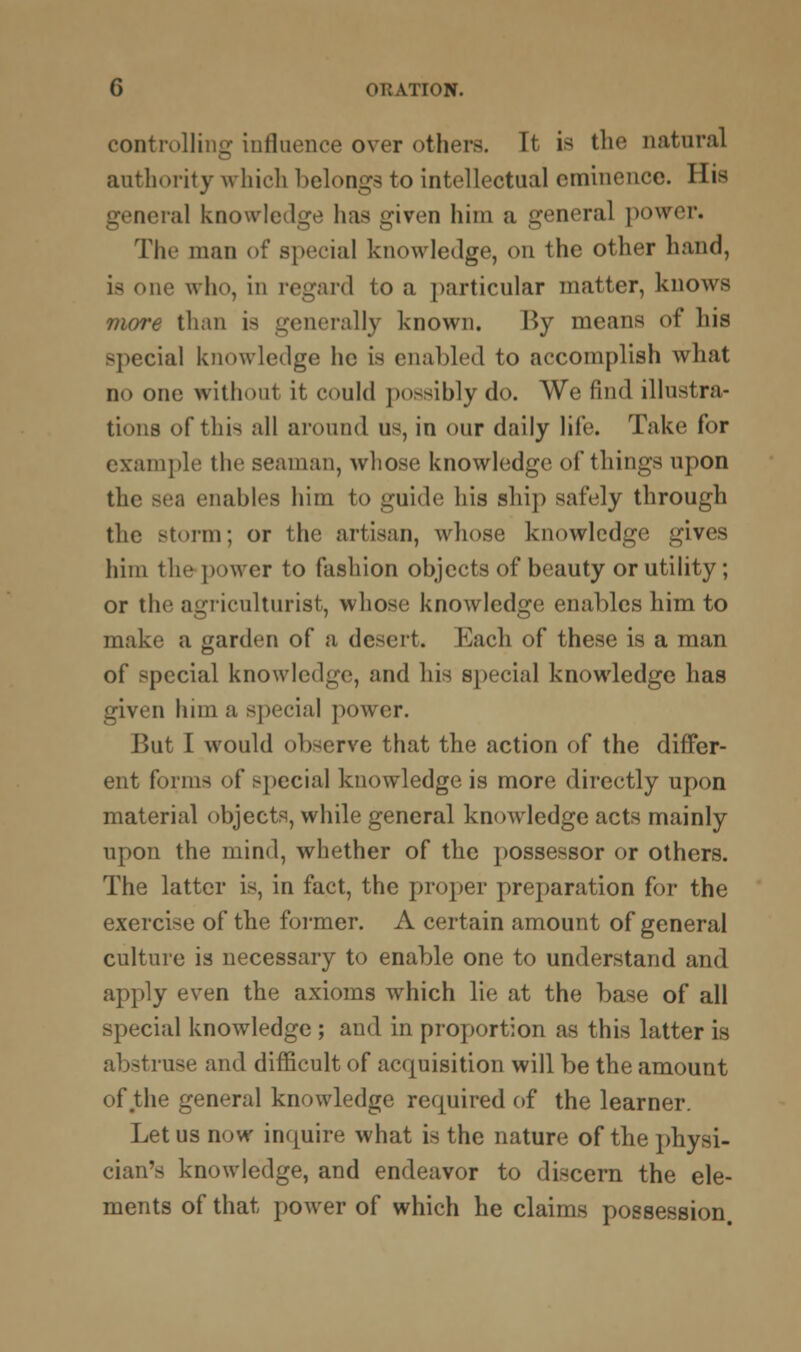 controlling: influence over others. It is the natural authority which belongs to intellectual eminence. His general knowledge has given him a general power. The man of special knowledge, on the other hand, i- oik' who, in regard to a particular matter, knows more than is generally known. Ky means of his special knowledge he is enabled to accomplish what no one without it could possibly do. We find illustra- tions of this all around us, in our daily life. Take for example the seaman, whose knowledge of things upon the sea enables him to guide his ship safely through the storm; or the artisan, whose knowledge gives him the power to fashion objects of beauty or utility; or the agriculturist, whose knowledge enables him to make a garden of a desert. Each of these is a man of special knowledge, and his special knowledge has given him a special power. But I would observe that the action of the differ- ent forms of special knowledge is more directly upon material objects, while general knowledge acts mainly upon the mind, whether of the possessor or others. The latter is, in fact, the proper preparation for the exercise of the former. A certain amount of general culture is necessary to enable one to understand and apply even the axioms which lie at the base of all special knowledge ; and in proportion as this latter is abstruse and difficult of acquisition will be the amount of the general knowledge required of the learner. Let us now inquire what is the nature of the physi- cian's knowledge, and endeavor to discern the ele- ments of that power of which he claims possession.
