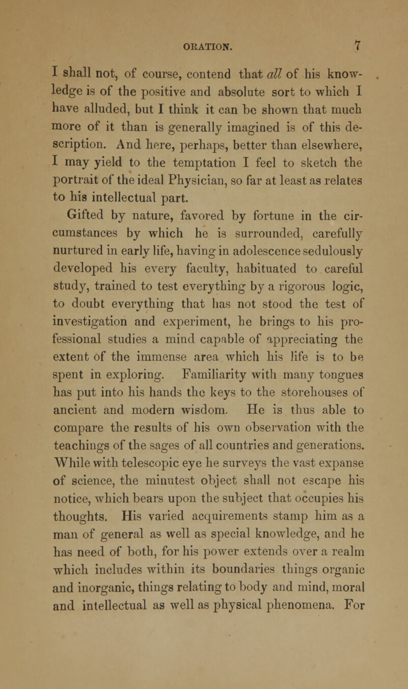 I shall not, of course, contend that all of his know- ledge is of the positive and absolute sort to which I have alluded, but I think it can be shown that much more of it than is generally imagined is of this de- scription. And here, perhaps, better than elsewhere, I may yield to the temptation I feel to sketch the portrait of the ideal Physician, so far at least as relates to his intellectual part. Gifted by nature, favored by fortune in the cir- cumstances by which he is surrounded, carefully nurtured in early life, having in adolescence sedulously developed his every faculty, habituated to careful study, trained to test everything by a rigorous logic, to doubt everything that has not stood the test of investigation and experiment, he brings to his pro- fessional studies a mind capable of appreciating the extent of the immense area which his life is to be spent in exploring. Familiarity with many tongues has put into his hands the keys to the storehouses of ancient and modern wisdom. He is thus able to compare the results of his own observation with the teachings of the sages of all countries and generations. While with telescopic eye he surveys the vast expanse of science, the minutest object shall not escape his notice, which bears upon the subject that occupies his thoughts. His varied acquirements stamp him as a man of general as well as special knowledge, and he has need of both, for his power extends over a realm which includes within its boundaries things organic and inorganic, things relating to body and mind, moral and. intellectual as well as physical phenomena. For