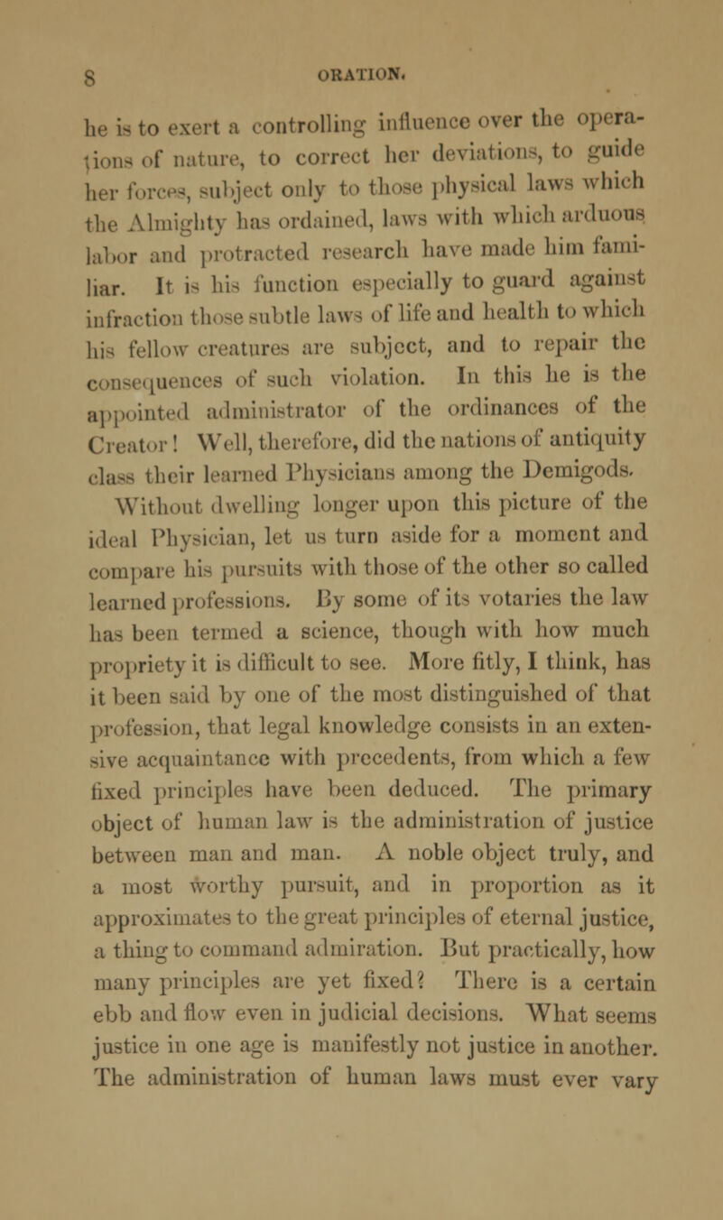 be is to exert a controlling influence over the opera- lions of nature, to correct her deviations, to guide her forcfls, subject only to those physical laws which the Almighty has ordained, laws with whicharduous labor and protracted research have made him fami- liar. It is his function especially to guard against infraction those subtle laws of life and health to which his fellow creatures are subject, and to repair the consequences of such violation. In this he is the appointed administrator of the ordinances of the Creator! Well, therefore, did the nations of antiquity class their learned Physicians among the Demigods. Without dwelling longer upon this picture of the ideal Physician, let us turn aside for a moment and compare his pursuits with those of the other so called learned professions. By some of its votaries the law has been termed a science, though with how much propriety it is difficult to see. More fitly, I think, has it been said by one of the most distinguished of that profession, that legal knowledge consists in an exten- acquaintance with precedents, from which a few tixed principles have been deduced. The primary object of human law is the administration of justice between man and man. A noble object truly, and a most worthy pursuit, and in proportion as it approximates to the great principli rnal justice, a thing to command admiration. But practically, how many principles are yet fixed? There is a certain ebb and flow even in judicial decisions. What seems justice in one age is manifestly not justice in another. The administration of human laws must ever vary