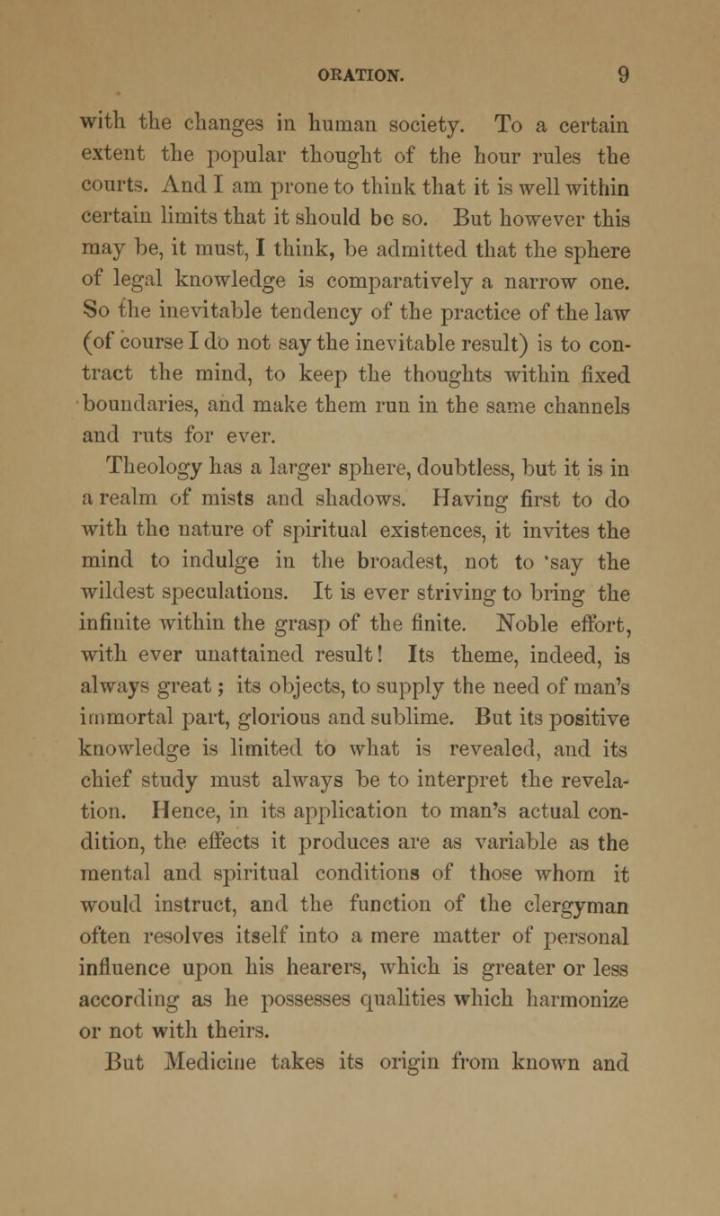 with the changes in human society. To a certain extent the popular thought of the hour rules the courts. And I am prone to think that it is well within certain limits that it should be so. But however this may be, it must, I think, be admitted that the sphere of legal knowledge is comparatively a narrow one. So the inevitable tendency of the practice of the law (of course I do not say the inevitable result) is to con- tract the mind, to keep the thoughts within fixed boundaries, and make them run in the same channels and ruts for ever. Theology has a larger sphere, doubtless, but it is in a realm of mists and shadows. Having first to do with the nature of spiritual existences, it invites the mind to indulge in the broadest, not to *say the wildest speculations. It is ever striving to bring the infinite within the grasp of the finite. Noble effort, with ever unattained result! Its theme, indeed, is always great; its objects, to supply the need of man's immortal part, glorious and sublime. But its positive knowledge is limited to what is revealed, and its chief study must always be to interpret the revela- tion. Hence, in its application to man's actual con- dition, the effects it produces are as variable as the mental and spiritual conditions of those whom it would instruct, and the function of the clergyman often resolves itself into a mere matter of personal influence upon his hearers, which is greater or less according as he possesses qualities which harmonize or not with theirs. But Medicine takes its origin from known and