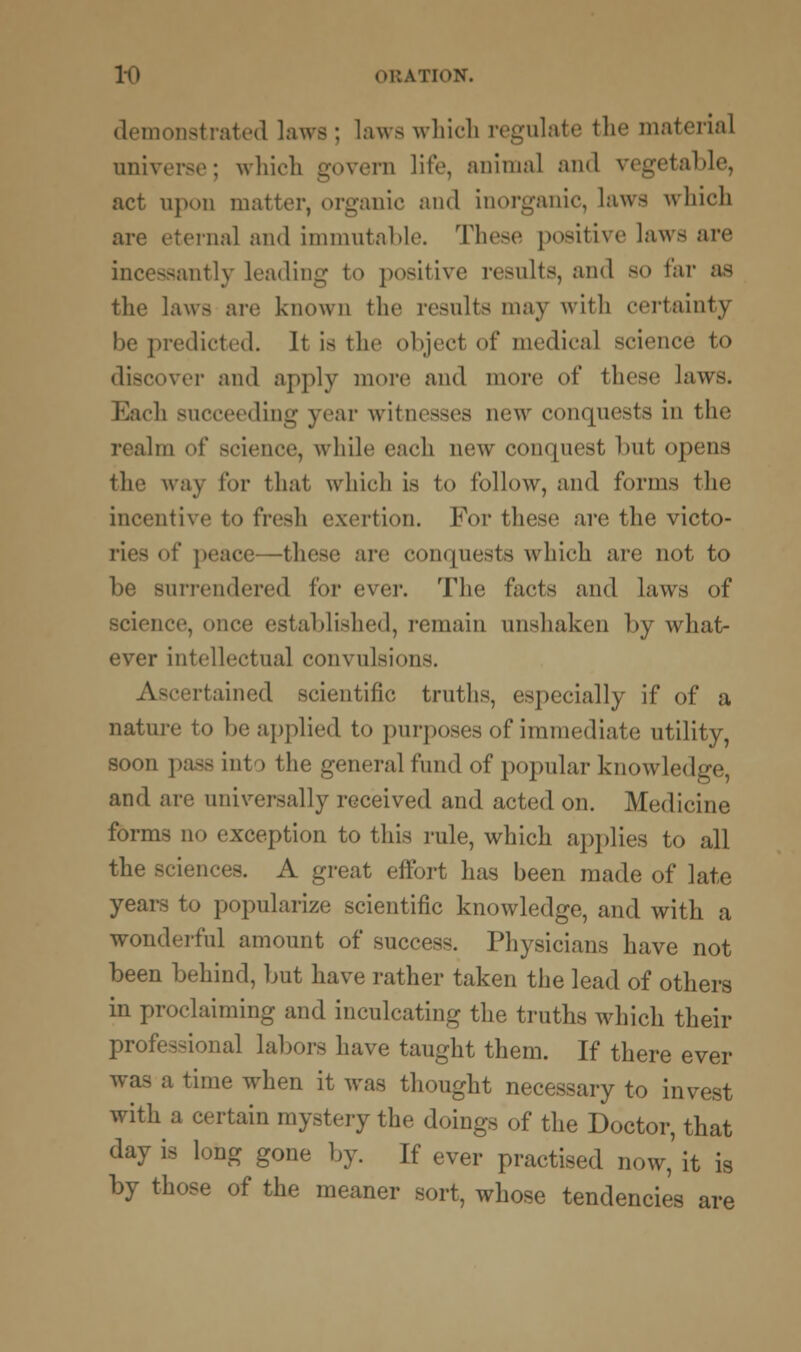 demonstrated laws; laws which regulate the material universe; which govern life, animal and vegetable, act upon matter, organic and inorganic, laws which are eternal and immutable. These positive laws are incessantly leading to positive results, and so far as the laws are known the results may with certainty be predicted. It is the object of medical science to discover ami apply more and more of these laws. Each succeeding year witnesses new conquests in the Im of science, while each new conquest but opens the way for that which is to follow, ami forms the incentive to fresh exertion. For these are the victo- ries of peace- -these are conquests which are not to be surrendered for ever. The facts and laws of science, once established, remain unshaken by what- ever intellectual convulsions. Ascertained scientific truths, especially if of a nature to be applied to purposes of immediate utility, soon pass into the general fund of popular knowledge, and are universally received and acted on. Medicine forms no exception to this rule, which applies to all the Bciences. A great effort has been made of late years to popularize scientific knowledge, and with a wonderful amount of success. Physicians have not been behind, but have rather taken the lead of others in proclaiming and inculcating the truths which their professional labors have taught them. If there ever was a time when it was thought necessary to invest with a certain mystery the doings of the Doctor, that day is long gone by. If ever practised now,' it is by those of the meaner sort, whose tendencies are