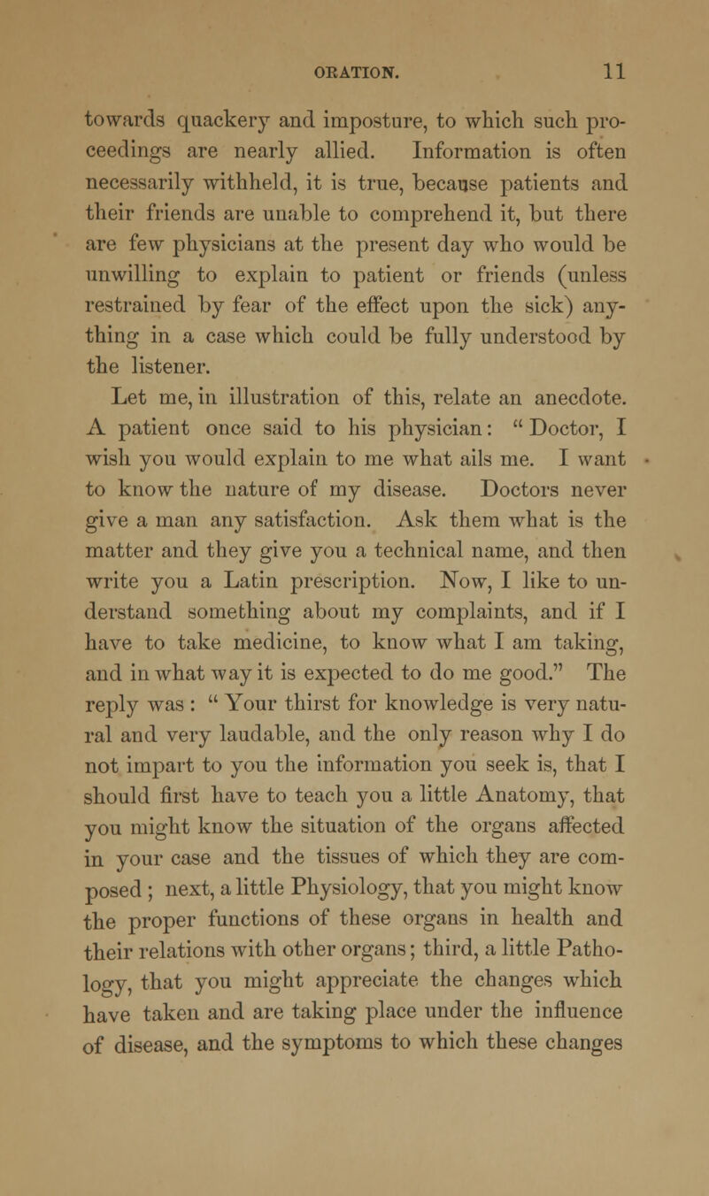 towards quackery and imposture, to which such pro- ceedings are nearly allied. Information is often necessarily withheld, it is true, because patients and their friends are unable to comprehend it, but there are few physicians at the present day who would be unwilling to explain to patient or friends (unless restrained by fear of the effect upon the sick) any- thing in a case which could be fully understood by the listener. Let me, in illustration of this, relate an anecdote. A patient once said to his physician:  Doctor, I wish you would explain to me what ails me. I want to know the nature of my disease. Doctors never give a man any satisfaction. Ask them what is the matter and they give you a technical name, and then write you a Latin prescription. Now, I like to un- derstand something about my complaints, and if I have to take medicine, to know what I am taking, and in what way it is expected to do me good. The reply was :  Your thirst for knowledge is very natu- ral and very laudable, and the only reason why I do not impart to you the information you seek is, that I should first have to teach you a little Anatomy, that you might know the situation of the organs affected in your case and the tissues of which they are com- posed ; next, a little Physiology, that you might know the proper functions of these organs in health and their relations with other organs; third, a little Patho- logy, that you might appreciate the changes which have taken and are taking place under the influence of disease, and the symptoms to which these changes