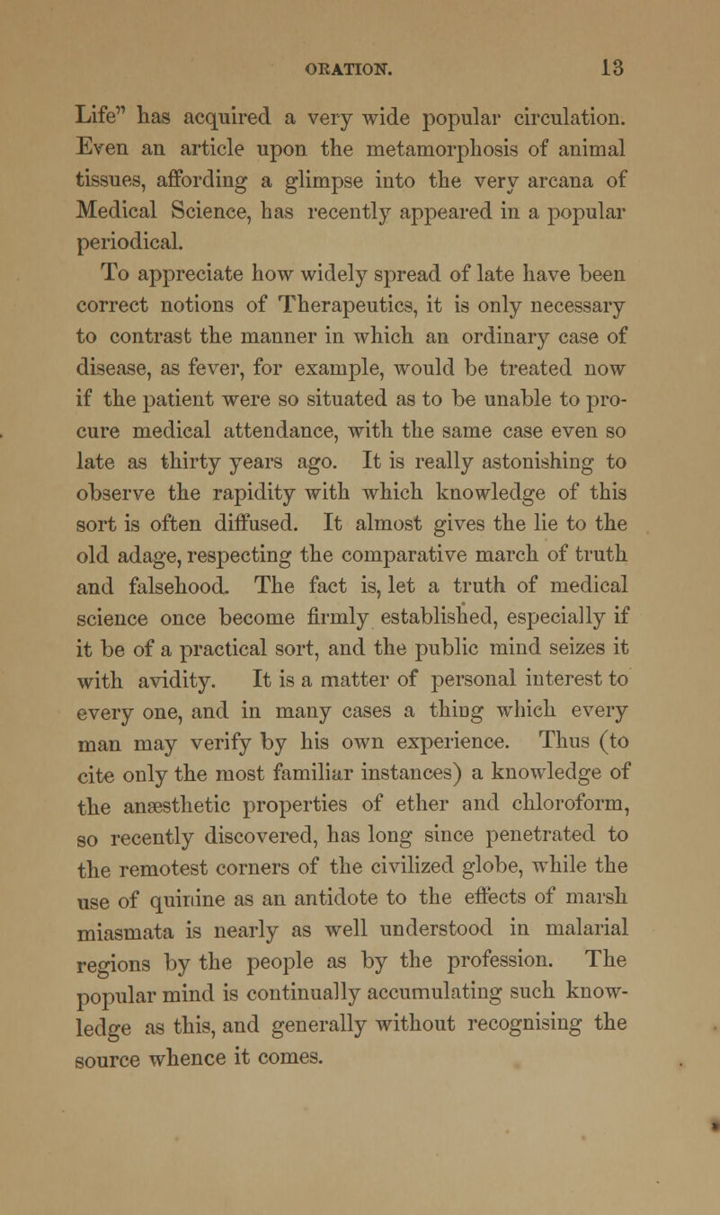 Life lias acquired a very wide popular circulation. Even an article upon the metamorphosis of animal tissues, affording a glimpse into the very arcana of Medical Science, has recently appeared in a popular periodical. To appreciate how widely spread of late have been correct notions of Therapeutics, it is only necessary to contrast the manner in which an ordinary case of disease, as fever, for example, would be treated now if the patient were so situated as to be unable to pro- cure medical attendance, with the same case even so late as thirty years ago. It is really astonishing to observe the rapidity with which knowledge of this sort is often diffused. It almost gives the lie to the old adage, respecting the comparative march of truth and falsehood. The fact is, let a truth of medical science once become firmly established, especially if it be of a practical sort, and the public mind seizes it with avidity. It is a matter of personal interest to every one, and in many cases a thing which every man may verify by his own experience. Thus (to cite only the most familiar instances) a knowledge of the anaesthetic properties of ether and chloroform, so recently discovered, has long since penetrated to the remotest corners of the civilized globe, while the use of quinine as an antidote to the effects of marsh miasmata is nearly as well understood in malarial regions by the people as by the profession. The popular mind is continually accumulating such know- ledge as this, and generally without recognising the source whence it comes.