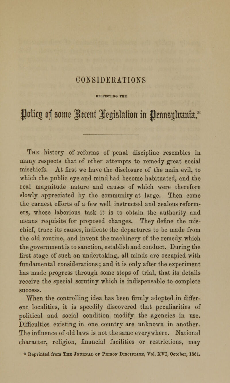 EESPECTINO THB lolicj of some Recent legislation in JemtBgtoania.* The history of reforms of penal discipline resembles in many respects that of other attempts to remedy great social mischiefs. At first we have the disclosure of the main evil, to which the public eye and mind had become habituated, and the real magnitude nature and causes of which were therefore slowly appreciated by the community at large. Then come the earnest efforts of a few well instructed and zealous reform- ers, whose laborious task it is to obtain the authority and means requisite for proposed changes. They define the mis- chief, trace its causes, indicate the departures to be made from the old routine, and invent the machinery of the remedy which the government is to sanction, establish and conduct. During the first stage of such an undertaking, all minds are occupied with fundamental considerations; and it is only after the experiment has made progress through some steps of trial, that its details receive the special scrutiny which is indispensable to complete success. When the controlling idea has been firmly adopted in differ- ent localities, it is speedily discovered that peculiarities of political and social condition modify the agencies in use. Difficulties existing in one country are unknown in another. The influence of old laws is not the same everywhere. National character, religion, financial facilities or restrictions, may * Reprinted from Thb Journal or Prison Discipline, Vol. XVI, October, 1861.