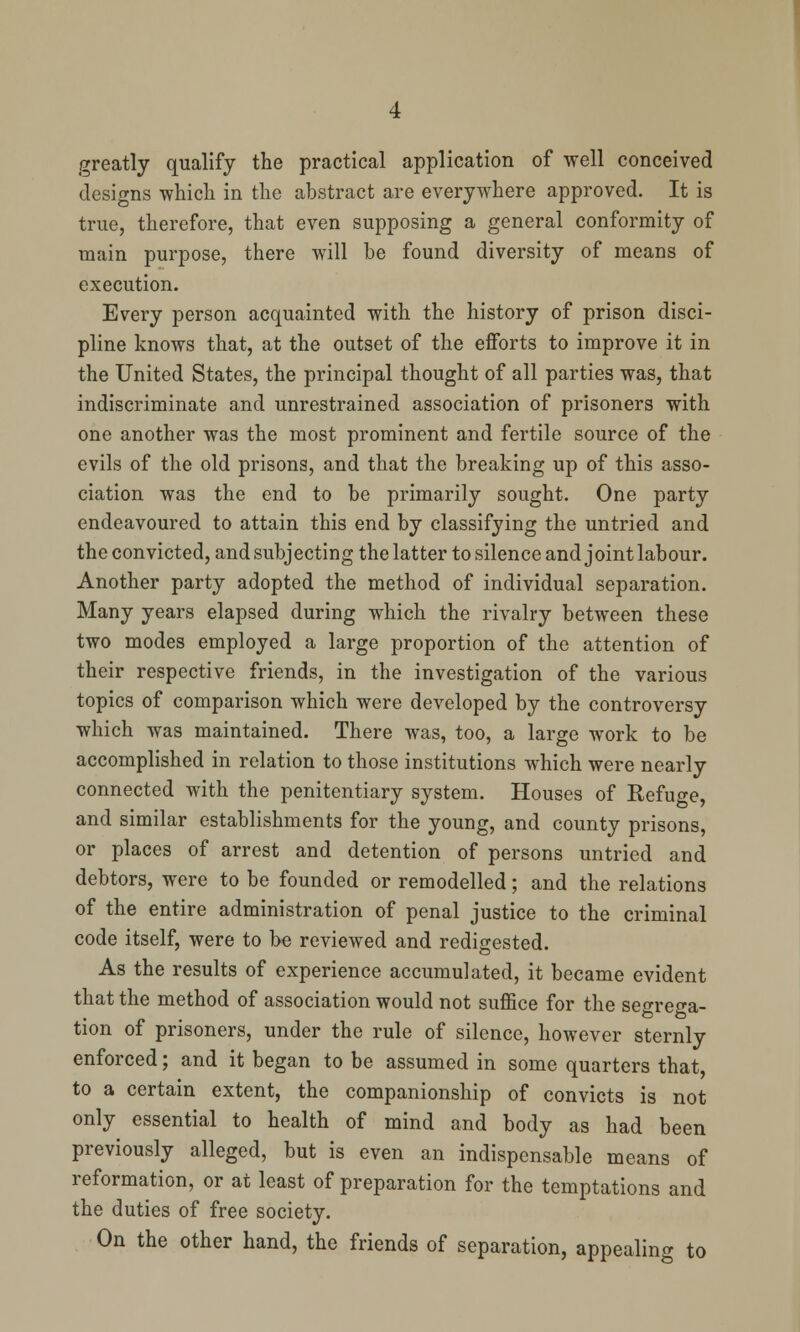 greatly qualify the practical application of well conceived designs which in the abstract are everywhere approved. It is true, therefore, that even supposing a general conformity of main purpose, there will be found diversity of means of execution. Every person acquainted with the history of prison disci- pline knows that, at the outset of the efforts to improve it in the United States, the principal thought of all parties was, that indiscriminate and unrestrained association of prisoners with one another was the most prominent and fertile source of the evils of the old prisons, and that the breaking up of this asso- ciation was the end to be primarily sought. One party endeavoured to attain this end by classifying the untried and the convicted, and subjecting the latter to silence and joint labour. Another party adopted the method of individual separation. Many years elapsed during which the rivalry between these two modes employed a large proportion of the attention of their respective friends, in the investigation of the various topics of comparison which were developed by the controversy which was maintained. There was, too, a large work to be accomplished in relation to those institutions which were nearly connected with the penitentiary system. Houses of Refuge, and similar establishments for the young, and county prisons, or places of arrest and detention of persons untried and debtors, were to be founded or remodelled; and the relations of the entire administration of penal justice to the criminal code itself, were to be reviewed and redigested. As the results of experience accumulated, it became evident that the method of association would not suffice for the segrega- tion of prisoners, under the rule of silence, however sternly enforced; and it began to be assumed in some quarters that, to a certain extent, the companionship of convicts is not only essential to health of mind and body as had been previously alleged, but is even an indispensable means of reformation, or at least of preparation for the temptations and the duties of free society. On the other hand, the friends of separation, appealing to