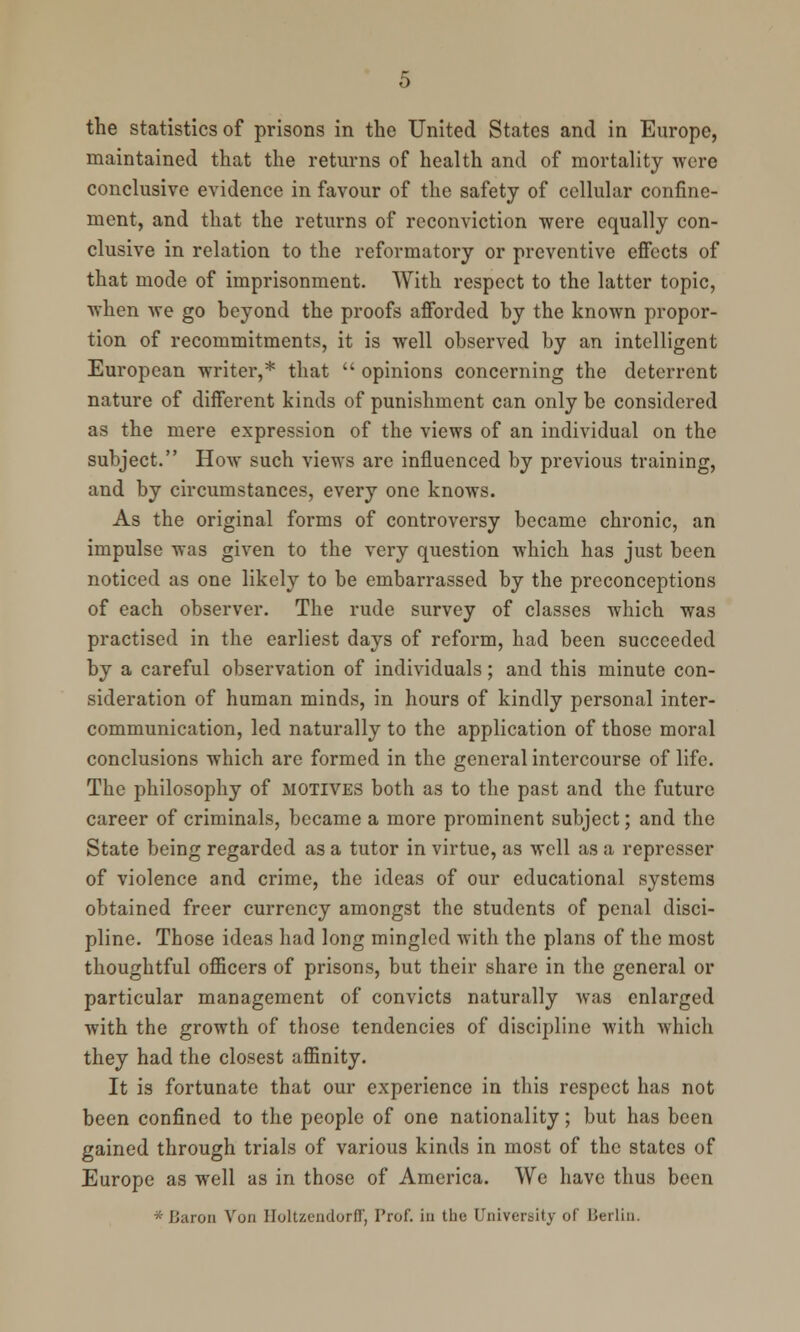 the statistics of prisons in the United States and in Europe, maintained that the returns of health and of mortality were conclusive evidence in favour of the safety of cellular confine- ment, and that the returns of reconviction were equally con- clusive in relation to the reformatory or preventive effects of that mode of imprisonment. With respect to the latter topic, when we go beyond the proofs afforded by the known propor- tion of recommitments, it is well observed by an intelligent European writer,* that  opinions concerning the deterrent nature of different kinds of punishment can only be considered as the mere expression of the views of an individual on the subject. How such views are influenced by previous training, and by circumstances, every one knows. As the original forms of controversy became chronic, an impulse was given to the very question which has just been noticed as one likely to be embarrassed by the preconceptions of each observer. The rude survey of classes which was practised in the earliest days of reform, had been succeeded by a careful observation of individuals; and this minute con- sideration of human minds, in hours of kindly personal inter- communication, led naturally to the application of those moral conclusions which are formed in the general intercourse of life. The philosophy of motives both as to the past and the future career of criminals, became a more prominent subject; and the State being regarded as a tutor in virtue, as well as a represser of violence and crime, the ideas of our educational systems obtained freer currency amongst the students of penal disci- pline. Those ideas had long mingled with the plans of the most thoughtful officers of prisons, but their share in the general or particular management of convicts naturally was enlarged with the growth of those tendencies of discipline with which they had the closest affinity. It is fortunate that our experience in this respect has not been confined to the people of one nationality; but has been gained through trials of various kinds in most of the states of Europe as well as in those of America. We have thus been * Baron Von IIoltzendorfT, Prof, in the University oT Berlin.