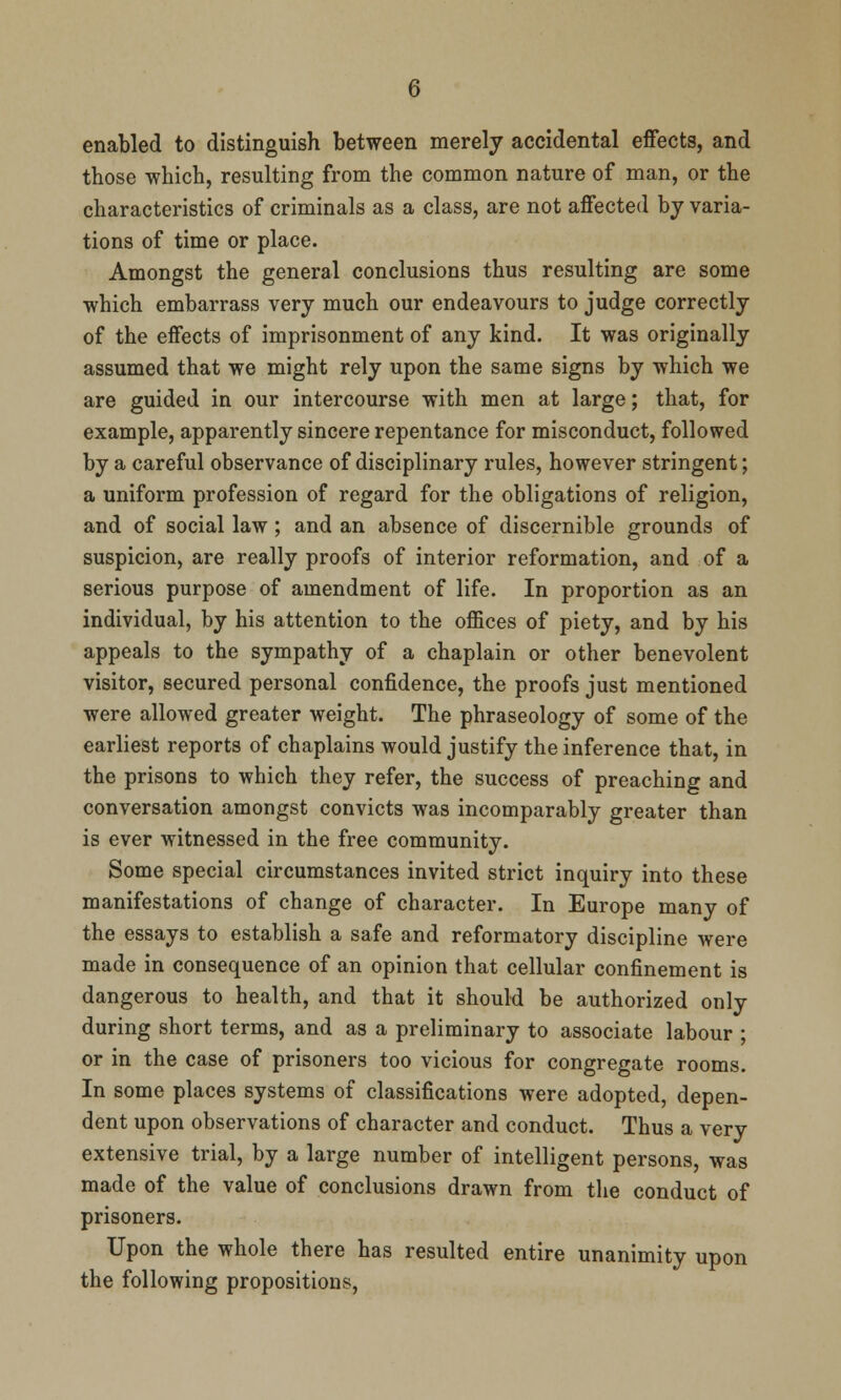 enabled to distinguish between merely accidental effects, and those which, resulting from the common nature of man, or the characteristics of criminals as a class, are not affected by varia- tions of time or place. Amongst the general conclusions thus resulting are some which embarrass very much our endeavours to judge correctly of the effects of imprisonment of any kind. It was originally assumed that we might rely upon the same signs by which we are guided in our intercourse with men at large; that, for example, apparently sincere repentance for misconduct, followed by a careful observance of disciplinary rules, however stringent; a uniform profession of regard for the obligations of religion, and of social law; and an absence of discernible grounds of suspicion, are really proofs of interior reformation, and of a serious purpose of amendment of life. In proportion as an individual, by his attention to the offices of piety, and by his appeals to the sympathy of a chaplain or other benevolent visitor, secured personal confidence, the proofs just mentioned were allowed greater weight. The phraseology of some of the earliest reports of chaplains would justify the inference that, in the prisons to which they refer, the success of preaching and conversation amongst convicts was incomparably greater than is ever witnessed in the free community. Some special circumstances invited strict inquiry into these manifestations of change of character. In Europe many of the essays to establish a safe and reformatory discipline were made in consequence of an opinion that cellular confinement is dangerous to health, and that it should be authorized only during short terms, and as a preliminary to associate labour ; or in the case of prisoners too vicious for congregate rooms. In some places systems of classifications were adopted, depen- dent upon observations of character and conduct. Thus a very extensive trial, by a large number of intelligent persons, was made of the value of conclusions drawn from the conduct of prisoners. Upon the whole there has resulted entire unanimity upon the following propositions,