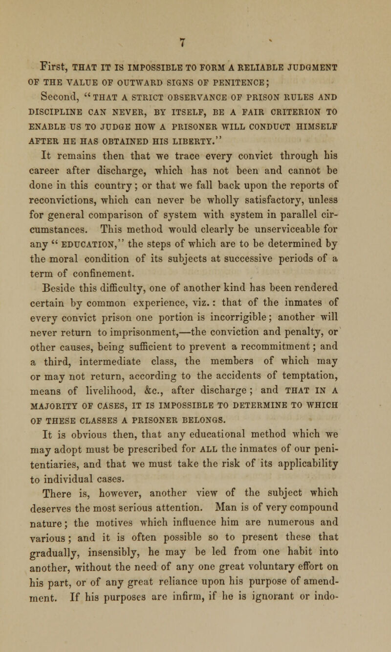 First, THAT IT IS IMPOSSIBLE TO FORM A RELIABLE JUDGMENT OF THE VALUE OF OUTWARD SIGNS OF PENITENCE; Second, that a strict observance of prison rules and DISCIPLINE CAN NEVER, BY ITSELF, BE A FAIR CRITERION TO ENABLE US TO JUDGE HOW A PRISONER WILL CONDUCT HIMSELF AFTER HE HAS OBTAINED HIS LIBERTY. It remains then that we trace every convict through his career after discharge, which has not heen and cannot be done in this country; or that we fall back upon the reports of reconvictions, which can never be wholly satisfactory, unless for general comparison of system with system in parallel cir- cumstances. This method would clearly be unserviceable for any  education, the steps of which are to be determined by the moral condition of its subjects at successive periods of a term of confinement. Beside this difficulty, one of another kind has been rendered certain by common experience, viz.: that of the inmates of every convict prison one portion is incorrigible; another will never return to imprisonment,—the conviction and penalty, or other causes, being sufficient to prevent a recommitment; and a third, intermediate class, the members of which may or may not return, according to the accidents of temptation, means of livelihood, &c, after discharge; and that in a majority of cases, it is impossible to determine to which of these classes a prisoner belongs. It is obvious then, that any educational method which we may adopt must be prescribed for all the inmates of our peni- tentiaries, and that we must take the risk of its applicability to individual cases. There is, however, another view of the subject which deserves the most serious attention. Man is of very compound nature; the motives which influence him are numerous and various; and it is often possible so to present these that gradually, insensibly, he may be led from one habit into another, without the need of any one great voluntary effort on his part, or of any great reliance upon his purpose of amend- ment. If his purposes are infirm, if he is ignorant or indo-