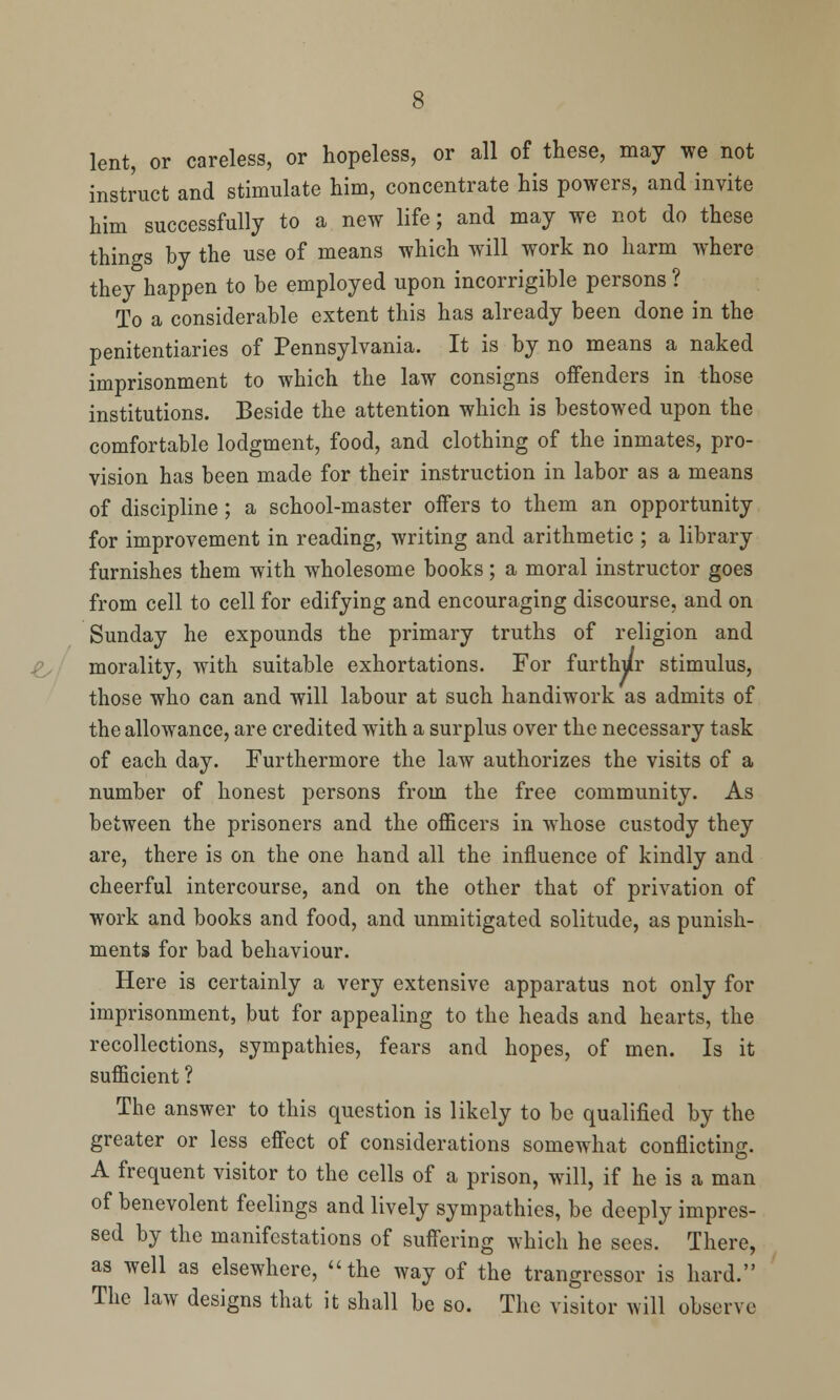 lent, or careless, or hopeless, or all of these, may we not instruct and stimulate him, concentrate his powers, and invite him successfully to a new life; and may we not do these things by the use of means which will work no harm where they happen to be employed upon incorrigible persons ? To a considerable extent this has already been done in the penitentiaries of Pennsylvania. It is by no means a naked imprisonment to which the law consigns offenders in those institutions. Beside the attention which is bestowed upon the comfortable lodgment, food, and clothing of the inmates, pro- vision has been made for their instruction in labor as a means of discipline; a school-master offers to them an opportunity for improvement in reading, writing and arithmetic ; a library furnishes them with wholesome books; a moral instructor goes from cell to cell for edifying and encouraging discourse, and on Sunday he expounds the primary truths of religion and morality, with suitable exhortations. For furthur stimulus, those who can and will labour at such handiwork as admits of the allowance, are credited with a surplus over the necessary task of each day. Furthermore the law authorizes the visits of a number of honest persons from the free community. As between the prisoners and the officers in whose custody they are, there is on the one hand all the influence of kindly and cheerful intercourse, and on the other that of privation of work and books and food, and unmitigated solitude, as punish- ments for bad behaviour. Here is certainly a very extensive apparatus not only for imprisonment, but for appealing to the heads and hearts, the recollections, sympathies, fears and hopes, of men. Is it sufficient ? The answer to this question is likely to be qualified by the greater or less effect of considerations somewhat conflicting. A frequent visitor to the cells of a prison, will, if he is a man of benevolent feelings and lively sympathies, be deeply impres- sed by the manifestations of suffering which he sees. There, as well as elsewhere, the way of the trangressor is hard. The law designs that it shall be so. The visitor will observe