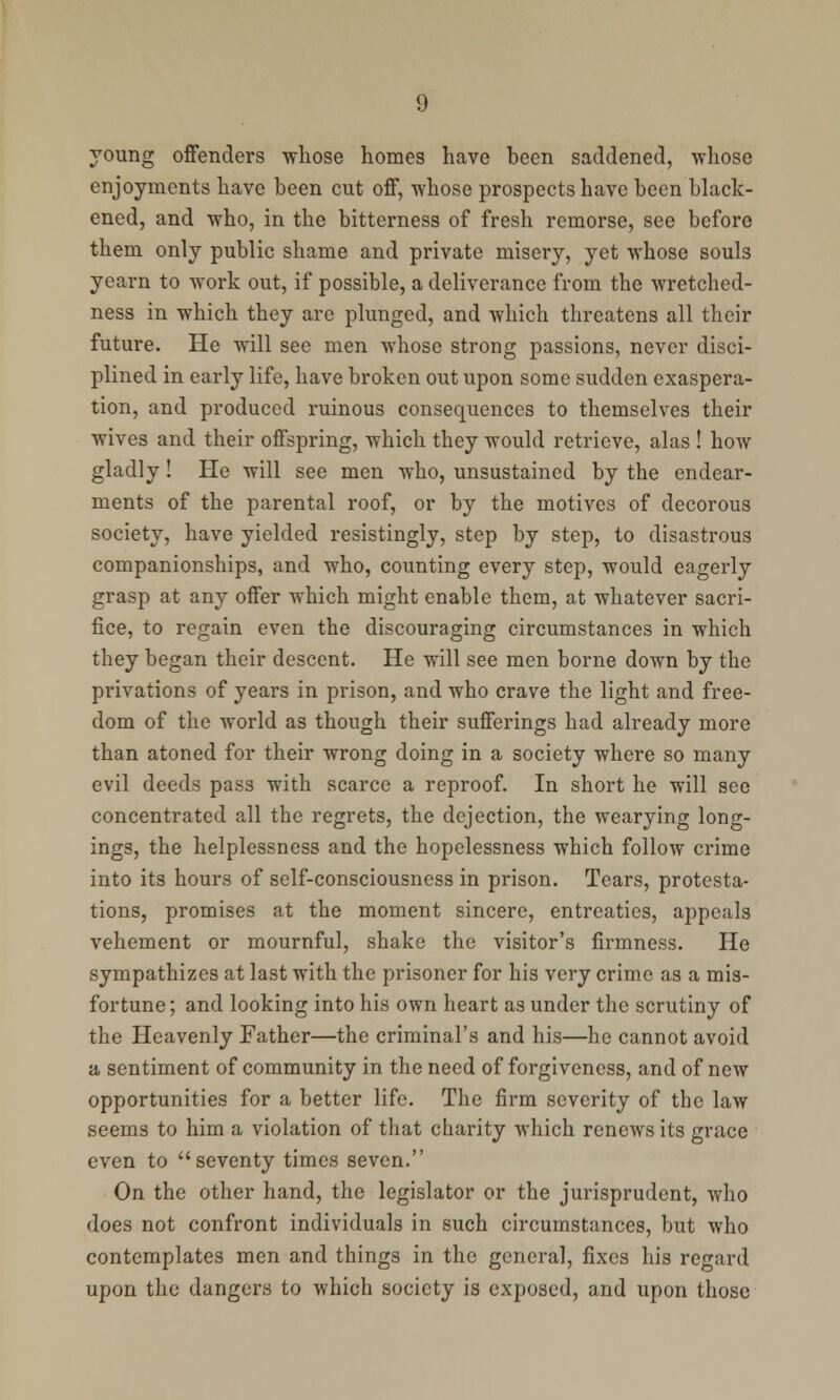 young offenders whose homes have been saddened, whose enjoyments have been cut off, whose prospects have been black- ened, and who, in the bitterness of fresh remorse, see before them only public shame and private misery, yet whose souls yearn to work out, if possible, a deliverance from the wretched- ness in which they are plunged, and which threatens all their future. He will see men whose strong passions, never disci- plined in early life, have broken out upon some sudden exaspera- tion, and produced ruinous consequences to themselves their wives and their offspring, which they would retrieve, alas ! how gladly! He will see men who, unsustained by the endear- ments of the parental roof, or by the motives of decorous society, have yielded resistingly, step by step, to disastrous companionships, and who, counting every step, would eagerly grasp at any offer which might enable them, at whatever sacri- fice, to regain even the discouraging circumstances in which they began their descent. He will see men borne down by the privations of years in prison, and who crave the light and free- dom of the world as though their sufferings had already more than atoned for their wrong doing in a society where so many evil deeds pass with scarce a reproof. In short he will see concentrated all the regrets, the dejection, the wearying long- ings, the helplessness and the hopelessness which follow crime into its hours of self-consciousness in prison. Tears, protesta- tions, promises at the moment sincere, entreaties, appeals vehement or mournful, shake the visitor's firmness. He sympathizes at last with the prisoner for his very crime as a mis- fortune; and looking into his own heart as under the scrutiny of the Heavenly Father—the criminal's and his—he cannot avoid a sentiment of community in the need of forgiveness, and of new opportunities for a better life. The firm severity of the law seems to him a violation of that charity which renews its grace even to seventy times seven. On the other hand, the legislator or the jurisprudent, who does not confront individuals in such circumstances, but who contemplates men and things in the general, fixes his regard upon the dangers to which society is exposed, and upon those