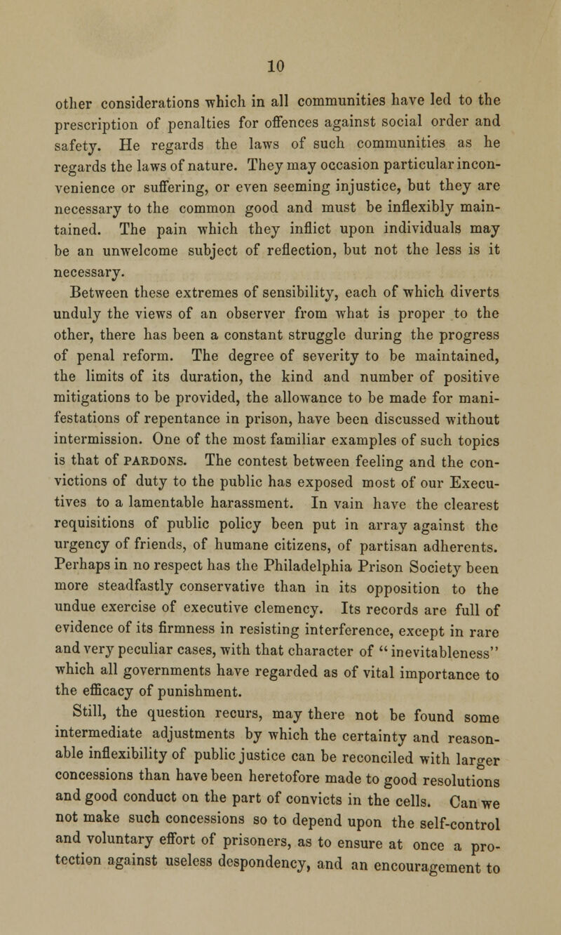 other considerations which in all communities have led to the prescription of penalties for offences against social order and safety. He regards the laws of such communities as he regards the laws of nature. They may occasion particular incon- venience or suffering, or even seeming injustice, but they are necessary to the common good and must be inflexibly main- tained. The pain which they inflict upon individuals may be an unwelcome subject of reflection, but not the less is it necessary. Between these extremes of sensibility, each of which diverts unduly the views of an observer from what is proper to the other, there has been a constant struggle during the progress of penal reform. The degree of severity to be maintained, the limits of its duration, the kind and number of positive mitigations to be provided, the allowance to be made for mani- festations of repentance in prison, have been discussed without intermission. One of the most familiar examples of such topics is that of pardons. The contest between feeling and the con- victions of duty to the public has exposed most of our Execu- tives to a lamentable harassment. In vain have the clearest requisitions of public policy been put in array against the urgency of friends, of humane citizens, of partisan adherents. Perhaps in no respect has the Philadelphia Prison Society been more steadfastly conservative than in its opposition to the undue exercise of executive clemency. Its records are full of evidence of its firmness in resisting interference, except in rare and very peculiar cases, with that character of  inevitableness which all governments have regarded as of vital importance to the efficacy of punishment. Still, the question recurs, may there not be found some intermediate adjustments by which the certainty and reason- able inflexibility of public justice can be reconciled with larger concessions than have been heretofore made to good resolutions and good conduct on the part of convicts in the cells. Can we not make such concessions so to depend upon the self-control and voluntary effort of prisoners, as to ensure at once a pro- tection against useless despondency, and an encouragement to