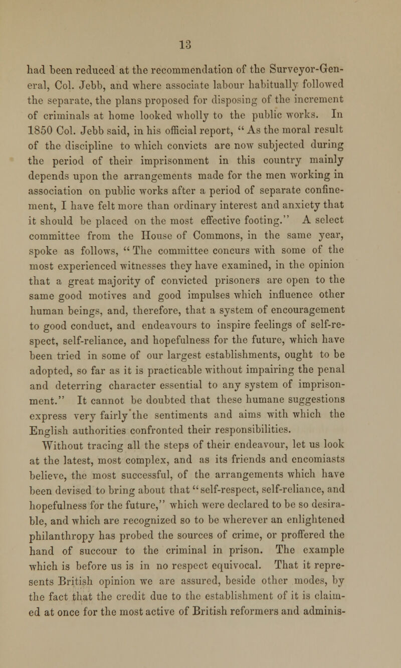 had been reduced at the recommendation of the Surveyor-Gen- eral, Col. Jebb, and where associate labour habitually followed the separate, the plans proposed for disposing of the increment of criminals at home looked wholly to the public works. In 1850 Col. Jebb said, in his official report,  As the moral result of the discipline to which convicts are now subjected during the period of their imprisonment in this country mainly depends upon the arrangements made for the men working in association on public works after a period of separate confine- ment, I have felt more than ordinary interest and anxiety that it should be placed on the most effective footing. A select committee from the House of Commons, in the same year, spoke as follows,  The committee concurs with some of the most experienced witnesses they have examined, in the opinion that a great majority of convicted prisoners are open to the same good motives and good impulses which influence other human beings, and, therefore, that a system of encouragement to good conduct, and endeavours to inspire feelings of self-re- spect, self-reliance, and hopefulness for the future, which have been tried in some of our largest establishments, ought to be adopted, so far as it is practicable without impairing the penal and deterring character essential to any system of imprison- ment. It cannot be doubted that these humane suggestions express very fairlythe sentiments and aims with which the English authorities confronted their responsibilities. Without tracing all the steps of their endeavour, let us look at the latest, most complex, and as its friends and encomiasts believe, the most successful, of the arrangements which have been devised to bring about that self-respect, self-reliance, and hopefulness for the future, which were declared to be so desira- ble, and which are recognized so to be wherever an enlightened philanthropy has probed the sources of crime, or proffered the hand of succour to the criminal in prison. The example which is before us is in no respect equivocal. That it repre- sents British opinion we are assured, beside other modes, by the fact that the credit due to the establishment of it is claim- ed at once for the most active of British reformers and adminis-