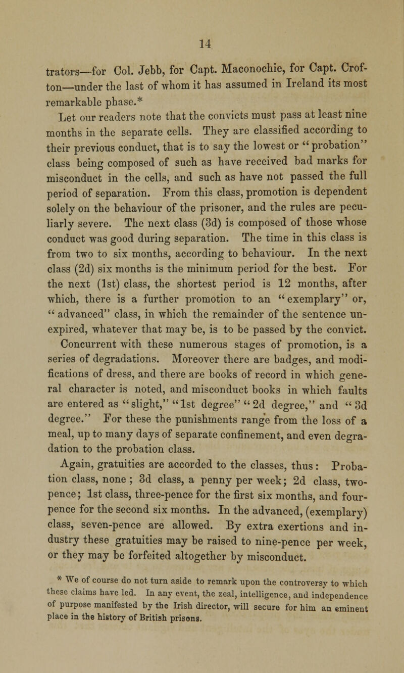 trators—for Col. Jebb, for Capt. Maconochie, for Capt. Oof- ton under the last of whom it has assumed in Ireland its most remarkable phase.* Let our readers note that the convicts must pass at least nine months in the separate cells. They are classified according to their previous conduct, that is to say the lowest or  probation class being composed of such as have received bad marks for misconduct in the cells, and such as have not passed the full period of separation. From this class, promotion is dependent solely on the behaviour of the prisoner, and the rules are pecu- liarly severe. The next class (3d) is composed of those whose conduct was good during separation. The time in this class is from two to six months, according to behaviour. In the next class (2d) six months is the minimum period for the best. For the next (1st) class, the shortest period is 12 months, after which, there is a further promotion to an exemplary or,  advanced class, in which the remainder of the sentence un- expired, whatever that may be, is to be passed by the convict. Concurrent with these numerous stages of promotion, is a series of degradations. Moreover there are badges, and modi- fications of dress, and there are books of record in which gene- ral character is noted, and misconduct books in which faults are entered as slight, 1st degree 2d degree, and 3d degree. For these the punishments range from the loss of a meal, up to many days of separate confinement, and even degra- dation to the probation class. Again, gratuities are accorded to the classes, thus: Proba- tion class, none ; 3d class, a penny per week; 2d class, two- pence ; 1st class, three-pence for the first six months, and four- pence for the second six months. In the advanced, (exemplary) class, seven-pence are allowed. By extra exertions and in- dustry these gratuities may be raised to nine-pence per week, or they may be forfeited altogether by misconduct. * We of course do not turn aside to remark upon the controversy to which these claims have led. In any event, the zeal, intelligence, and independence of purpose manifested by the Irish director, will secure for him an eminent place in the history of British prisons.