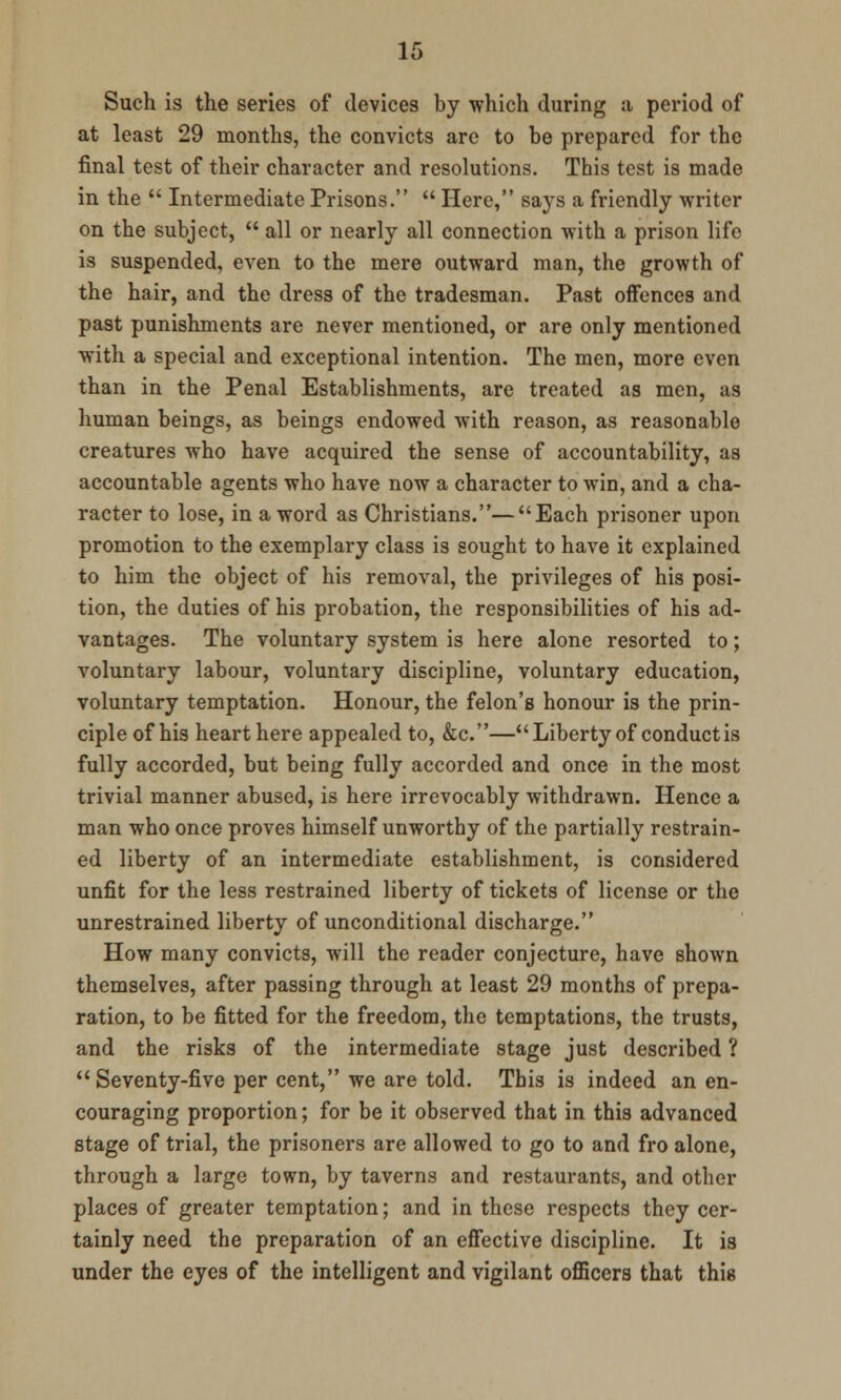 Such is the series of devices by which during a period of at least 29 months, the convicts are to be prepared for the final test of their character and resolutions. This test is made in the  Intermediate Prisons.  Here, says a friendly writer on the subject,  all or nearly all connection with a prison life is suspended, even to the mere outward man, the growth of the hair, and the dress of the tradesman. Past offences and past punishments are never mentioned, or are only mentioned with a special and exceptional intention. The men, more even than in the Penal Establishments, are treated as men, as human beings, as beings endowed with reason, as reasonable creatures who have acquired the sense of accountability, as accountable agents who have now a character to win, and a cha- racter to lose, in a word as Christians.—Each prisoner upon promotion to the exemplary class is sought to have it explained to him the object of his removal, the privileges of his posi- tion, the duties of his probation, the responsibilities of his ad- vantages. The voluntary system is here alone resorted to; voluntary labour, voluntary discipline, voluntary education, voluntary temptation. Honour, the felon's honour is the prin- ciple of his heart here appealed to, &c.—Liberty of conduct is fully accorded, but being fully accorded and once in the most trivial manner abused, is here irrevocably withdrawn. Hence a man who once proves himself unworthy of the partially restrain- ed liberty of an intermediate establishment, is considered unfit for the less restrained liberty of tickets of license or the unrestrained liberty of unconditional discharge. How many convicts, will the reader conjecture, have shown themselves, after passing through at least 29 months of prepa- ration, to be fitted for the freedom, the temptations, the trusts, and the risks of the intermediate stage just described ?  Seventy-five per cent, we are told. This is indeed an en- couraging proportion; for be it observed that in this advanced stage of trial, the prisoners are allowed to go to and fro alone, through a large town, by taverns and restaurants, and other places of greater temptation; and in these respects they cer- tainly need the preparation of an effective discipline. It is under the eyes of the intelligent and vigilant officers that this