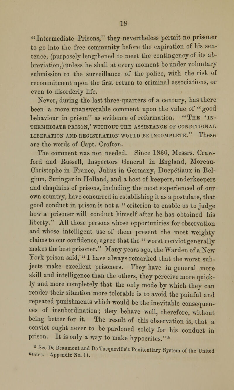 Intermediate Prisons, they nevertheless permit no prisoner to go into the free community before the expiration of his sen- tence, (purposely lengthened to meet the contingency of its ab- breviation,) unless he shall at every moment be under voluntary submission to the surveillance of the police, with the risk of recommitment upon the first return to criminal associations, or even to disorderly life. Never, during the last three-quarters of a century, has there been a more unanswerable comment upon the value of good behaviour in prison as evidence of reformation. The 'in- termediate PRISON,' WITHOUT THE ASSISTANCE OF CONDITIONAL LIBERATION AND REGISTRATION WOULD BE INCOMPLETE. These are the words of Capt. Crofton. The comment was not needed. Since 1830, Messrs. Craw- ford and Russell, Inspectors General in England, Moreau- Christophe in France, Julius in Germany, Ducpe'tiaux in Bel- gium, Suringar in Holland, and a host of keepers, underkeepers and chaplains of prisons, including the most experienced of our own country, have concurred in establishing it as a postulate, that good conduct in prison is not a  criterion to enable us to judge how a prisoner will conduct himself after he has obtained his liberty. All those persons whose opportunities for observation and whose intelligent use of them present the most weighty claims to our confidence, agree that the  worst convict generally makes the best prisoner.'' Many years ago, the Warden of a New York prison said,  I have always remarked that the worst sub- jects make excellent prisoners. They have in general more skill and intelligence than the others, they perceive more quick- ly and more completely that the only mode by which they can render their situation more tolerable is to avoid the painful and repeated punishments which would be the inevitable consequen- ces of insubordination; they behave well, therefore, without being better for it. The result of this observation is, that a convict ought never to be pardoned solely for his conduct in prison. It is only a way to make hypocrites.* * See De Beaumont and De Tocqueville's Penitentiary System of the United sfates. Appendix No. 11.