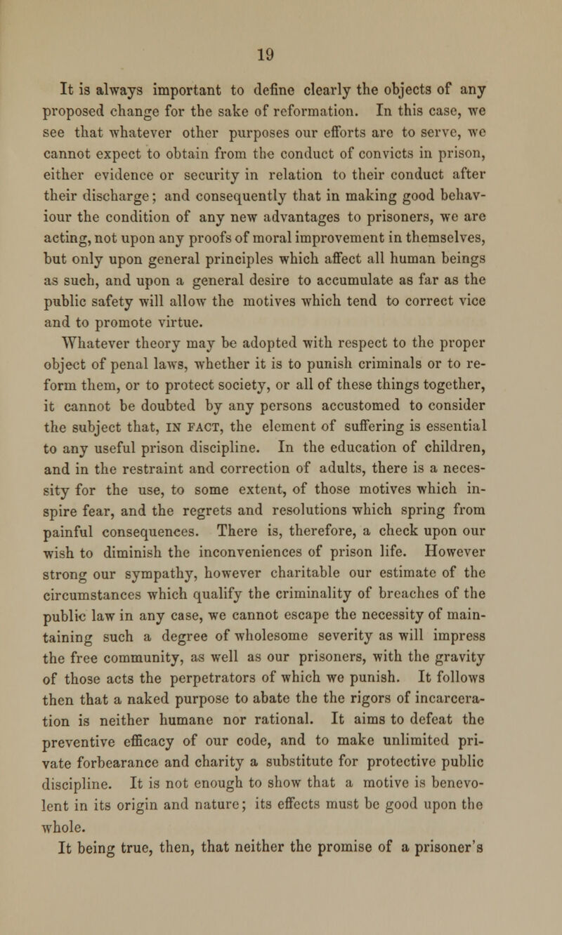 It is always important to define clearly the objects of any proposed change for the sake of reformation. In this case, we see that whatever other purposes our efforts are to serve, we cannot expect to obtain from the conduct of convicts in prison, either evidence or security in relation to their conduct after their discharge; and consequently that in making good behav- iour the condition of any new advantages to prisoners, we are acting, not upon any proofs of moral improvement in themselves, but only upon general principles which affect all human beings as such, and upon a general desire to accumulate as far as the public safety will allow the motives which tend to correct vice and to promote virtue. Whatever theory may be adopted with respect to the proper object of penal laws, whether it is to punish criminals or to re- form them, or to protect society, or all of these things together, it cannot be doubted by any persons accustomed to consider the subject that, in fact, the element of suffering is essential to any useful prison discipline. In the education of children, and in the restraint and correction of adults, there is a neces- sity for the use, to some extent, of those motives which in- spire fear, and the regrets and resolutions which spring from painful consequences. There is, therefore, a check upon our wish to diminish the inconveniences of prison life. However strong our sympathy, however charitable our estimate of the circumstances which qualify the criminality of breaches of the public law in any case, we cannot escape the necessity of main- taining such a degree of wholesome severity as will impress the free community, as well as our prisoners, with the gravity of those acts the perpetrators of which we punish. It follows then that a naked purpose to abate the the rigors of incarcera- tion is neither humane nor rational. It aims to defeat the preventive efficacy of our code, and to make unlimited pri- vate forbearance and charity a substitute for protective public discipline. It is not enough to show that a motive is benevo- lent in its origin and nature; its effects must be good upon the whole. It being true, then, that neither the promise of a prisoner's