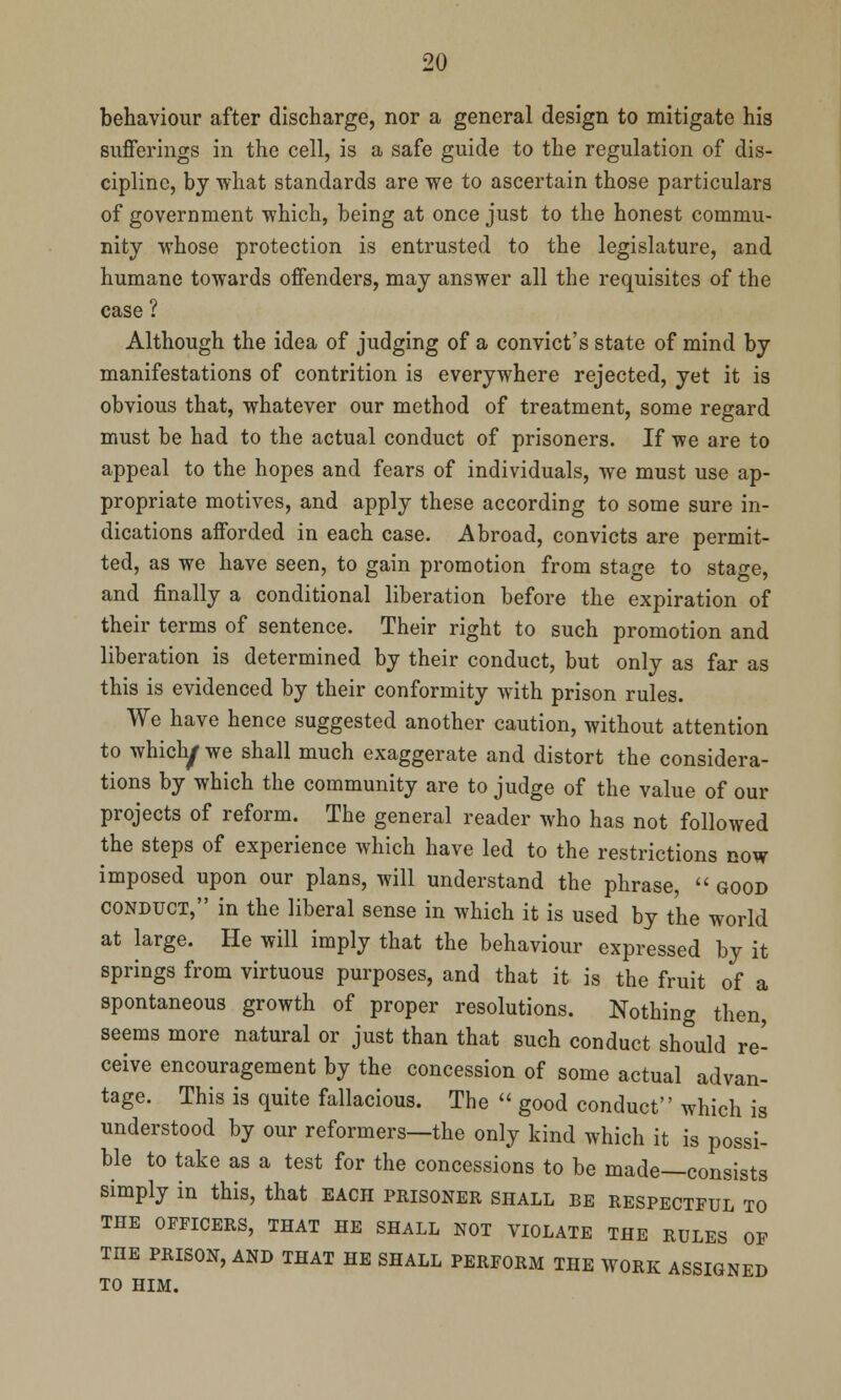 behaviour after discharge, nor a general design to mitigate his sufferings in the cell, is a safe guide to the regulation of dis- cipline, by what standards are we to ascertain those particulars of government which, being at once just to the honest commu- nity whose protection is entrusted to the legislature, and humane towards offenders, may answer all the requisites of the case ? Although the idea of judging of a convict's state of mind by manifestations of contrition is everywhere rejected, yet it is obvious that, whatever our method of treatment, some regard must be had to the actual conduct of prisoners. If we are to appeal to the hopes and fears of individuals, we must use ap- propriate motives, and apply these according to some sure in- dications afforded in each case. Abroad, convicts are permit- ted, as we have seen, to gain promotion from stage to stage, and finally a conditional liberation before the expiration of their terms of sentence. Their right to such promotion and liberation is determined by their conduct, but only as far as this is evidenced by their conformity with prison rules. We have hence suggested another caution, without attention to whicly we shall much exaggerate and distort the considera- tions by which the community are to judge of the value of our projects of reform. The general reader who has not followed the steps of experience which have led to the restrictions now imposed upon our plans, will understand the phrase,  good conduct, in the liberal sense in which it is used by the world at large. He will imply that the behaviour expressed by it springs from virtuous purposes, and that it is the fruit of a spontaneous growth of proper resolutions. Nothing then seems more natural or just than that such conduct should re- ceive encouragement by the concession of some actual advan- tage. This is quite fallacious. The  good conduct which is understood by our reformers—the only kind which it is possi- ble to take as a test for the concessions to be made—consists simply in this, that each prisoner shall be respectful to THE OFFICERS, THAT HE SHALL NOT VIOLATE THE RULES OF THE PRISON, AND THAT HE SHALL PERFORM THE WORK ASSIGNED TO HIM.