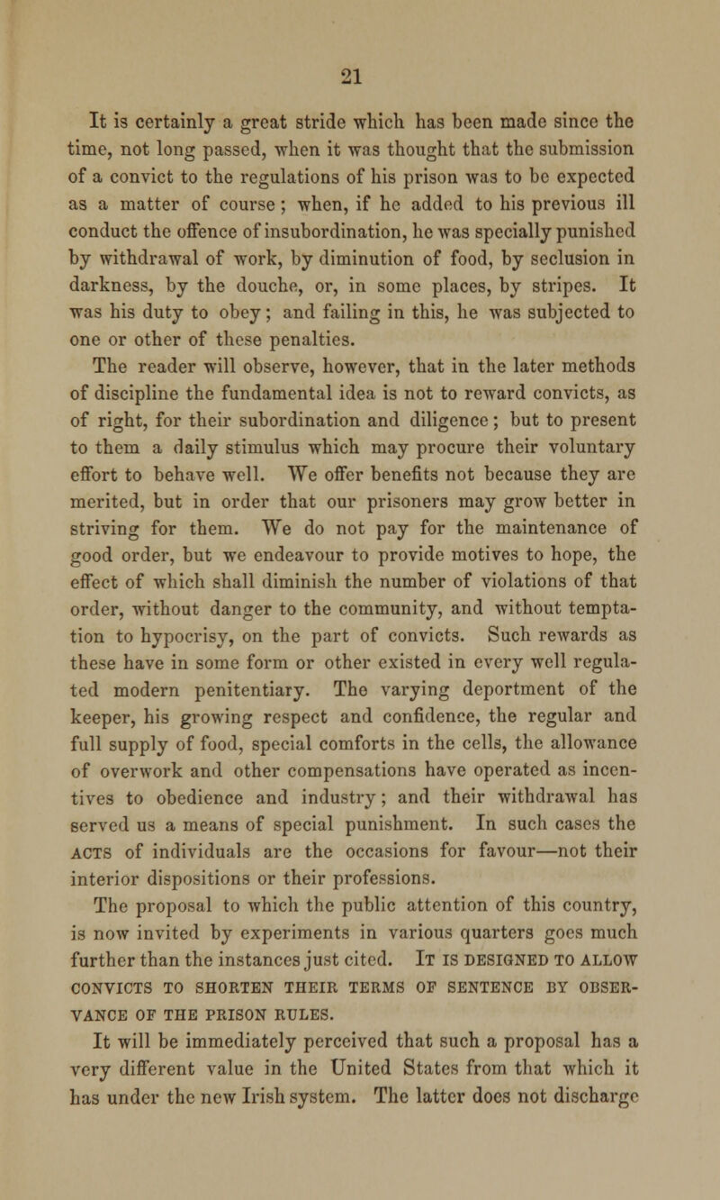 It is certainly a great stride which has been made since the time, not long passed, -when it was thought that the submission of a convict to the regulations of his prison was to be expected as a matter of course; when, if he added to his previous ill conduct the offence of insubordination, he was specially punished by withdrawal of work, by diminution of food, by seclusion in darkness, by the douche, or, in some places, by stripes. It was his duty to obey; and failing in this, he was subjected to one or other of these penalties. The reader will observe, however, that in the later methods of discipline the fundamental idea is not to reward convicts, as of right, for their subordination and diligence; but to present to them a daily stimulus which may procure their voluntary effort to behave well. We offer benefits not because they are merited, but in order that our prisoners may grow better in striving for them. We do not pay for the maintenance of good order, but we endeavour to provide motives to hope, the effect of which shall diminish the number of violations of that order, without danger to the community, and without tempta- tion to hypocrisy, on the part of convicts. Such rewards as these have in some form or other existed in every well regula- ted modern penitentiary. The varying deportment of the keeper, his growing respect and confidence, the regular and full supply of food, special comforts in the cells, the allowance of overwork and other compensations have operated as incen- tives to obedience and industry; and their withdrawal has served us a means of special punishment. In such cases the acts of individuals are the occasions for favour—not their interior dispositions or their professions. The proposal to which the public attention of this country, is now invited by experiments in various quarters goes much further than the instances just cited. It is designed to allow CONVICTS TO SHORTEN THEIR TERMS OF SENTENCE BY OBSER- VANCE OF THE PRISON RULES. It will be immediately perceived that such a proposal has a very different value in the United States from that which it has under the new Irish system. The latter does not discharge