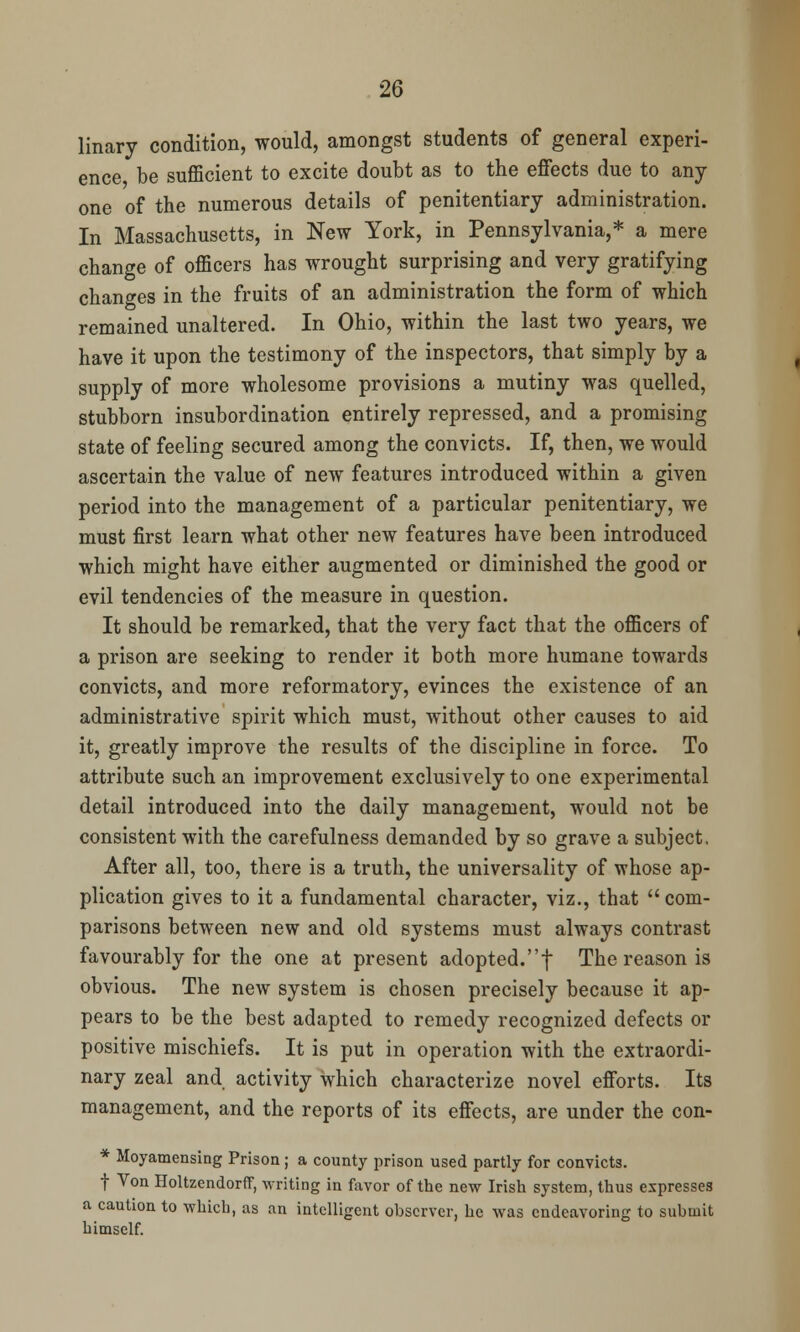 linary condition, would, amongst students of general experi- ence be sufficient to excite doubt as to the effects due to any one of the numerous details of penitentiary administration. In Massachusetts, in New York, in Pennsylvania,* a mere change of officers has wrought surprising and very gratifying changes in the fruits of an administration the form of which remained unaltered. In Ohio, within the last two years, we have it upon the testimony of the inspectors, that simply by a supply of more wholesome provisions a mutiny was quelled, stubborn insubordination entirely repressed, and a promising state of feeling secured among the convicts. If, then, we would ascertain the value of new features introduced within a given period into the management of a particular penitentiary, we must first learn what other new features have been introduced which might have either augmented or diminished the good or evil tendencies of the measure in question. It should be remarked, that the very fact that the officers of a prison are seeking to render it both more humane towards convicts, and more reformatory, evinces the existence of an administrative spirit which must, without other causes to aid it, greatly improve the results of the discipline in force. To attribute such an improvement exclusively to one experimental detail introduced into the daily management, would not be consistent with the carefulness demanded by so grave a subject. After all, too, there is a truth, the universality of whose ap- plication gives to it a fundamental character, viz., that  com- parisons between new and old systems must always contrast favourably for the one at present adopted.f The reason is obvious. The new system is chosen precisely because it ap- pears to be the best adapted to remedy recognized defects or positive mischiefs. It is put in operation with the extraordi- nary zeal and activity which characterize novel efforts. Its management, and the reports of its effects, are under the con- * Moyamensing Prison ; a county prison used partly for convicts. t Von Holtzendorff, writing in favor of the new Irish system, thus expresses a caution to which, as an intelligent observer, he was endeavoring to submit himself.