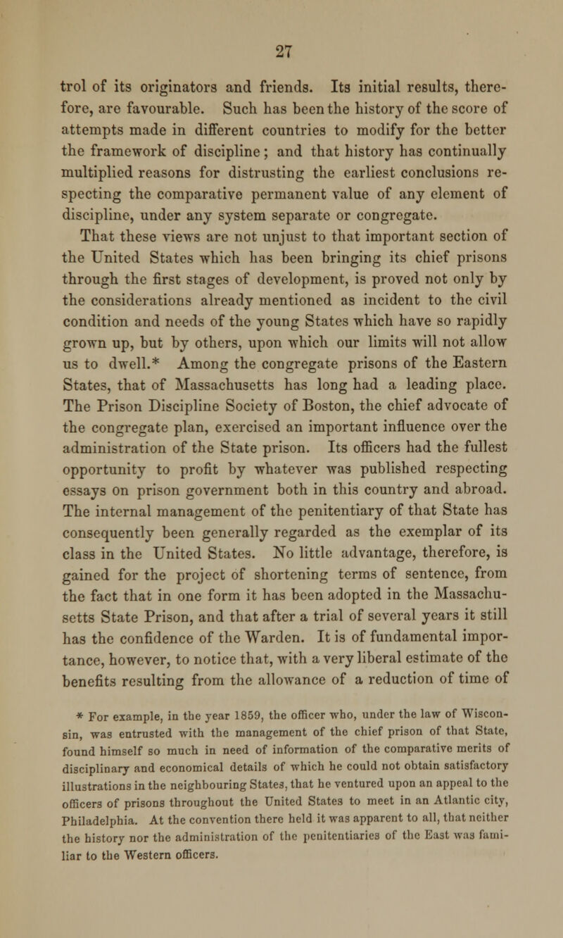 trol of its originators and friends. Its initial results, there- fore, are favourable. Such has been the history of the score of attempts made in different countries to modify for the better the framework of discipline ; and that history has continually multiplied reasons for distrusting the earliest conclusions re- specting the comparative permanent value of any element of discipline, under any system separate or congregate. That these views are not unjust to that important section of the United States which has been bringing its chief prisons through the first stages of development, is proved not only by the considerations already mentioned as incident to the civil condition and needs of the young States which have so rapidly grown up, but by others, upon which our limits will not allow us to dwell.* Among the congregate prisons of the Eastern States, that of Massachusetts has long had a leading place. The Prison Discipline Society of Boston, the chief advocate of the congregate plan, exercised an important influence over the administration of the State prison. Its officers had the fullest opportunity to profit by whatever was published respecting essays on prison government both in this country and abroad. The internal management of the penitentiary of that State has consequently been generally regarded as the exemplar of its class in the United States. No little advantage, therefore, is gained for the project of shortening terms of sentence, from the fact that in one form it has been adopted in the Massachu- setts State Prison, and that after a trial of several years it still has the confidence of the Warden. It is of fundamental impor- tance, however, to notice that, with a very liberal estimate of the benefits resulting from the allowance of a reduction of time of * For example, in the year 1859, the officer who, under the law of Wiscon- sin, was entrusted with the management of the chief prison of that State, found himself so much in need of information of the comparative merits of disciplinary and economical details of which he could not obtain satisfactory illustrations in the neighbouring States, that he ventured upon an appeal to the officers of prisons throughout the United States to meet in an Atlantic city, Philadelphia. At the convention there held it was apparent to all, that neither the history nor the administration of the penitentiaries of the East was fami- liar to the Western officers.