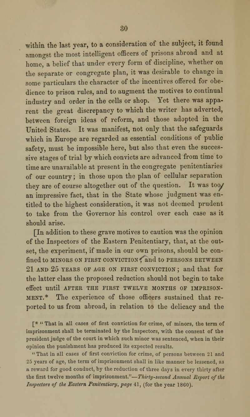 •within the last year, to a consideration of the subject, it found amongst the most intelligent officers of prisons abroad and at home, a belief that under every form of discipline, whether on the separate or congregate plan, it was desirable to change in some particulars the character of the incentives offered for obe- dience to prison rules, and to augment the motives to continual industry and order in the cells or shop. Yet there was appa- rent the great discrepancy to which the writer has adverted, between foreign ideas of reform, and those adopted in the United States. It was manifest, not only that the safeguards which in Europe are regarded as essential conditions of public safety, must be impossible here, but also that even the succes- sive stages of trial by which convicts are advanced from time to time are unavailable at present in the congregate penitentiaries of our country; in those upon the plan of cellular separation they are of course altogether out of the question. It was too/ an impressive fact, that in the State whose judgment was en- titled to the highest consideration, it was not deemed prudent to take from the Governor his control over each case as it should arise. [In addition to these grave motives to caution was the opinion of the Inspectors of the Eastern Penitentiary, that, at the out- set, the experiment, if made in our own prisons, should be con- fined to MINORS ON FIRST CONVICTION f^and to PERSONS BETWEEN 21 and 25 years of AGE ON first conviction ; and that for the latter class the proposed reduction should not begin to take effect until after the first twelve months of imprison- ment.* The experience of those officers sustained that re- ported to us from abroad, in relation to the delicacy and the [*  That in all cases of first conviction for crime, of minors, the term of imprisonment shall be terminated by the Inspectors, with the consent of the president judge of the court in which such minor was sentenced, when in their opinion the punishment has produced its expected results. That in all cases of first conviction for crime, of persons between 21 and 25 years of age, the term of imprisonment shall in like manner be lessened, as a reward for good conduct, by the reduction of three days in every thirty after the first twelve months of imprisonment.—Thirty-second Annual Report of the Inspectors of the Eastern Penitentiary, page 41, (for the year 1860).