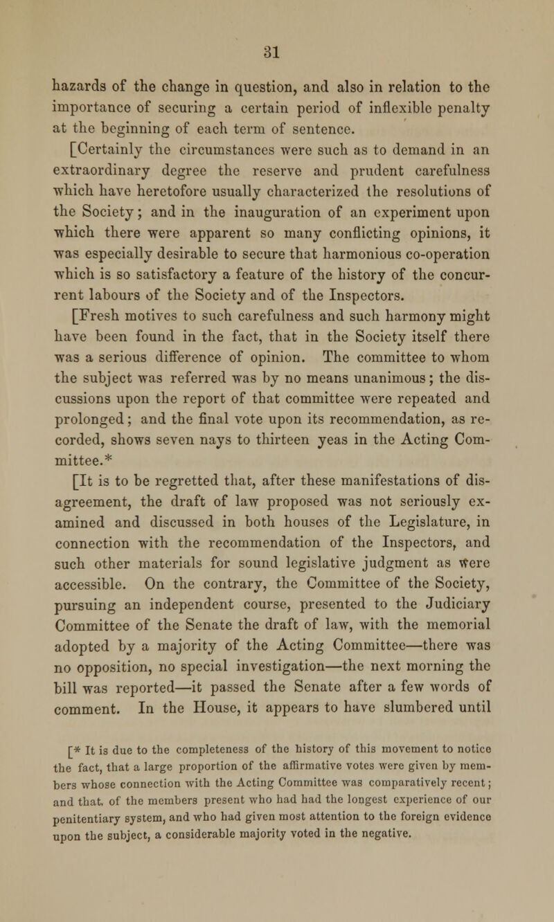 hazards of the change in question, and also in relation to the importance of securing a certain period of inflexible penalty at the beginning of each term of sentence. [Certainly the circumstances were such as to demand in an extraordinary degree the reserve and prudent carefulness which have heretofore usually characterized the resolutions of the Society; and in the inauguration of an experiment upon which there were apparent so many conflicting opinions, it was especially desirable to secure that harmonious co-operation which is so satisfactory a feature of the history of the concur- rent labours of the Society and of the Inspectors. [Fresh motives to such carefulness and such harmony might have been found in the fact, that in the Society itself there was a serious difference of opinion. The committee to whom the subject was referred was by no means unanimous; the dis- cussions upon the report of that committee were repeated and prolonged; and the final vote upon its recommendation, as re- corded, shows seven nays to thirteen yeas in the Acting Com- mittee.* [It is to be regretted that, after these manifestations of dis- agreement, the draft of law proposed was not seriously ex- amined and discussed in both houses of the Legislature, in connection with the recommendation of the Inspectors, and such other materials for sound legislative judgment as Were accessible. On the contrary, the Committee of the Society, pursuing an independent course, presented to the Judiciary Committee of the Senate the draft of law, with the memorial adopted by a majority of the Acting Committee—there was no opposition, no special investigation—the next morning the bill was reported—it passed the Senate after a few words of comment. In the House, it appears to have slumbered until [* It is due to the completeness of the history of this movement to notice the fact, that a large proportion of the affirmative votes were given by mem- bers whose connection with the Acting Committee was comparatively recent; and that, of the members present who had had the longest experience of our penitentiary system, and who had given most attention to the foreign evidence upon the subject, a considerable majority voted in the negative.