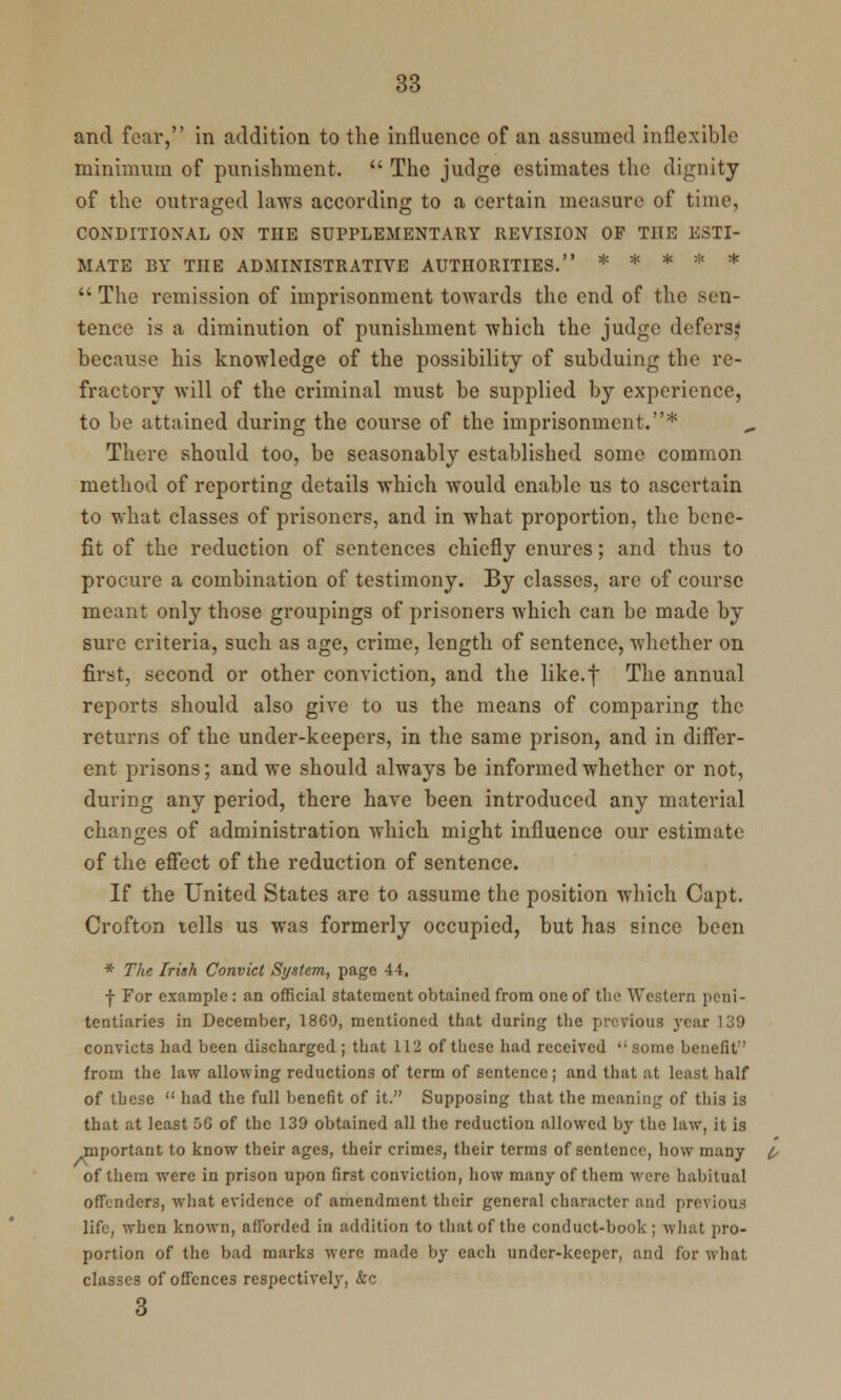 and fear, in addition to the influence of an assumed inflexible minimum of punishment.  The judge estimates the dignity of the outraged laws according to a certain measure of time, CONDITIONAL ON THE SUPPLEMENTARY REVISION OF THE ESTI- MATE BY THE ADMINISTRATIVE AUTHORITIES. *****  The remission of imprisonment towards the end of the sen- tence is a diminution of punishment which the judge defers? because his knowledge of the possibility of subduing the re- fractory will of the criminal must be supplied by experience, to be attained during the course of the imprisonment.* There should too, be seasonably established some common method of reporting details which would enable us to ascertain to what classes of prisoners, and in what proportion, the bene- fit of the reduction of sentences chiefly enures; and thus to procure a combination of testimony. By classes, arc of course meant only those groupings of prisoners Avhich can be made by sure criteria, such as age, crime, length of sentence, whether on first, second or other conviction, and the like.f The annual reports should also give to us the means of comparing the returns of the under-keepers, in the same prison, and in differ- ent prisons; and we should always be informed whether or not, during any period, there have been introduced any material changes of administration which might influence our estimate of the effect of the reduction of sentence. If the United States are to assume the position which Capt. Crofton tells us was formerly occupied, but has since been * The Irish Convict System, page 44. ■j- For example : an official statement obtained from one of the Western peni- tentiaries in December, I860, mentioned that during the previous year 139 convicts had been discharged ; that 112 of these had received  some benefit from the law allowing reductions of term of sentence; and that at least half of these  had the full benefit of it. Supposing that the meaning of this is that at least 56 of the 139 obtained all the reduction allowed by the law, it is mportant to know their ages, their crimes, their terms of sentence, how many of them were in prison upon first conviction, how many of them were habitual offenders, what evidence of amendment their general character and previous life, when known, afforded in addition to that of the conduct-book; what pro- portion of the bad marks were made by each undcr-kecper, and for what classes of offences respectively, &c 3