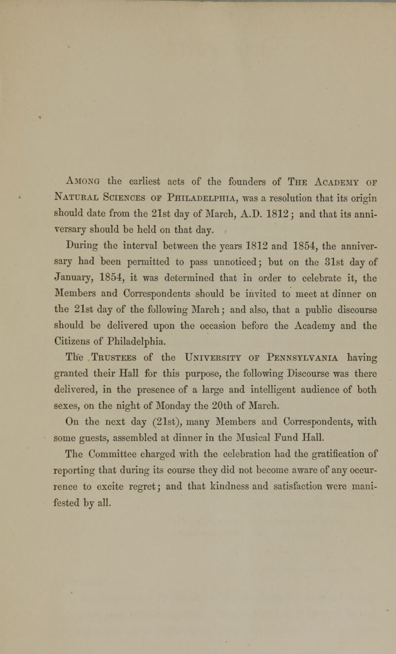 Among the earliest acts of the founders of The Academy of Natural Sciences of Philadelphia, was a resolution that its origin should date from the 21st day of March, A.D. 1812 j and that its anni- versary should be held on that day. During the interval between the years 1812 and 1854, the anniver- sary had been permitted to pass unnoticed; but on the 31st day of January, 1854, it was determined that in order to celebrate it, the Members and Correspondents should be invited to meet at dinner on the 21st day of the following March; and also, that a public discourse should be delivered upon the occasion before the Academy and the Citizens of Philadelphia. The Trustees of the University of Pennsylvania having granted their Hall for this purpose, the following Discourse was there delivered, in the presence of a large and intelligent audience of both sexes, on the night of Monday the 20th of March. On the next day (21st), many Members and Correspondents, with some guests, assembled at dinner in the Musical Fund Hall. The Committee charged with the celebration had the gratification of reporting that during its course they did not become aware of any occur- rence to excite regret; and that kindness and satisfaction were mani- fested by all.