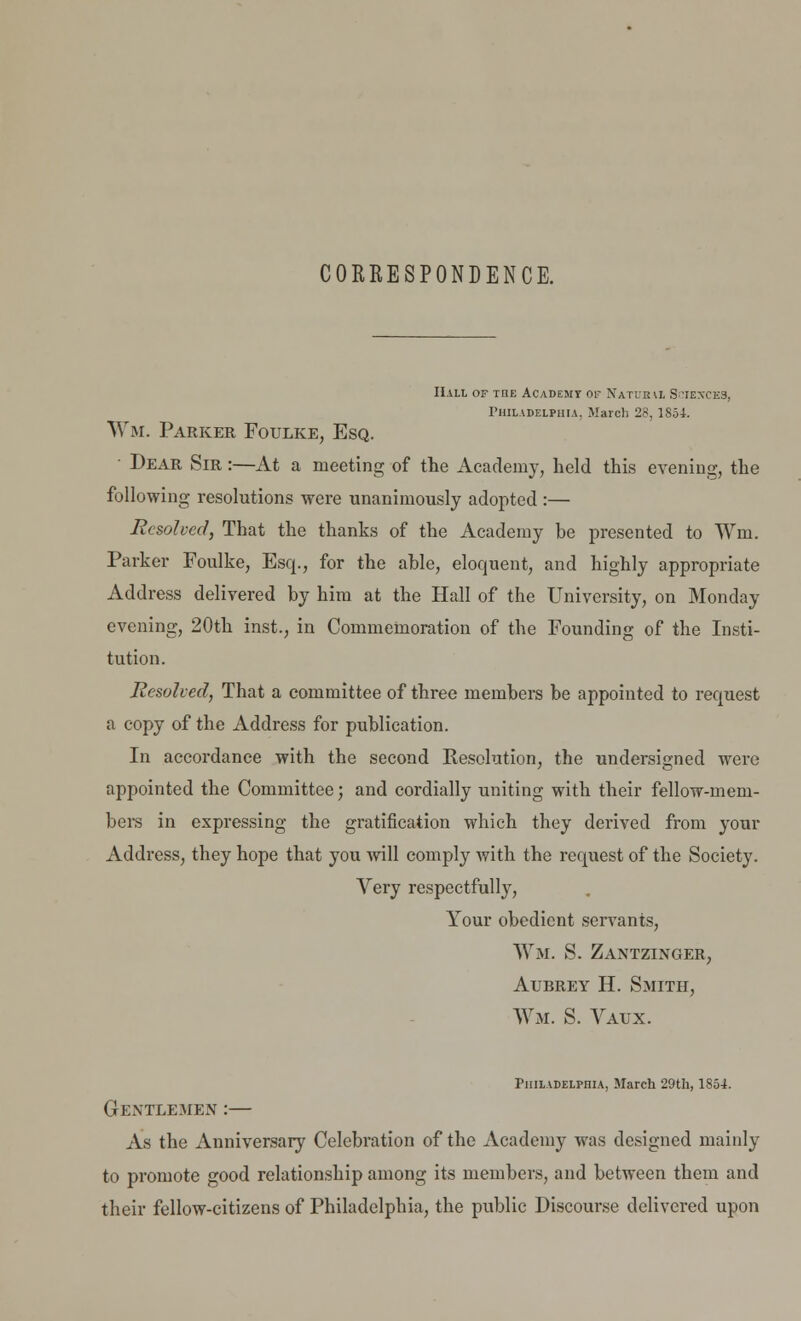 CORRESPONDENCE. Hall of tqe Academy or Natub\i Sciences, Philadelphia, March 28, 1S.34. Wm. Parker Foulke, Esq. Dear Sir :—At a meeting of the Academy, held this evening, the following resolutions were unanimously adopted :— Resolved, That the thanks of the Academy be presented to Wm. Parker Foulke, Esq., for the able, eloquent, and highly appropriate Address delivered by him at the Hall of the University, on Monday evening, 20th inst., in Commemoration of the Founding of the Insti- tution. Resolved, That a committee of three members be appointed to request a copy of the Address for publication. In accordance with the second Kesolution, the undersigned were appointed the Committee; and cordially uniting with their fellow-mem- bers in expressing the gratification which they derived from your Address, they hope that you will comply with the request of the Society. Very respectfully, Your obedient servants, Wm. S. Zantzinger, Aubrey H. Smith, Wm. S. Vaux. Philadelphia, March 29th, 1854. Gentlemen :— As the Anniversary Celebration of the Academy was designed mainly to promote good relationship among its members, and between them and their fellow-citizens of Philadelphia, the public Discourse delivered upon