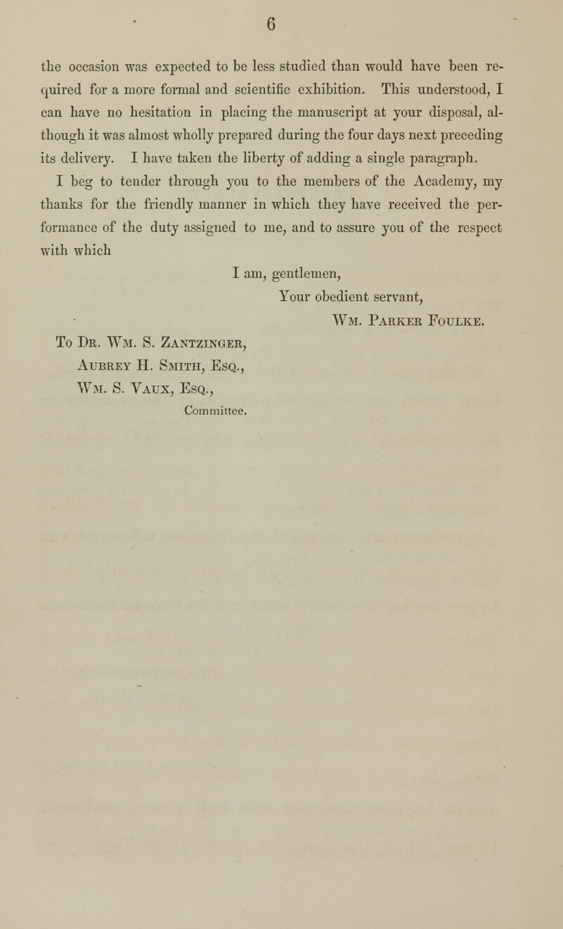 G the occasion was expected to be less studied than would have been re- quired for a more formal and scientific exhibition. This understood, I can have no hesitation in placing the manuscript at your disposal, al- though it was almost wholly prepared during the four days next preceding its delivery. I have taken the liberty of adding a single paragraph. I beg to tender through you to the members of the Academy, my thanks for the friendly manner in which they have received the per- formance of the duty assigned to me, and to assure you of the respect with which I am, gentlemen, Your obedient servant, Wm. Parker Foulke. To Dr. Wm. S. Zantzinger, Aubrey H. Smith, Esq., Wm. S. Vaux, Esq., Committee.