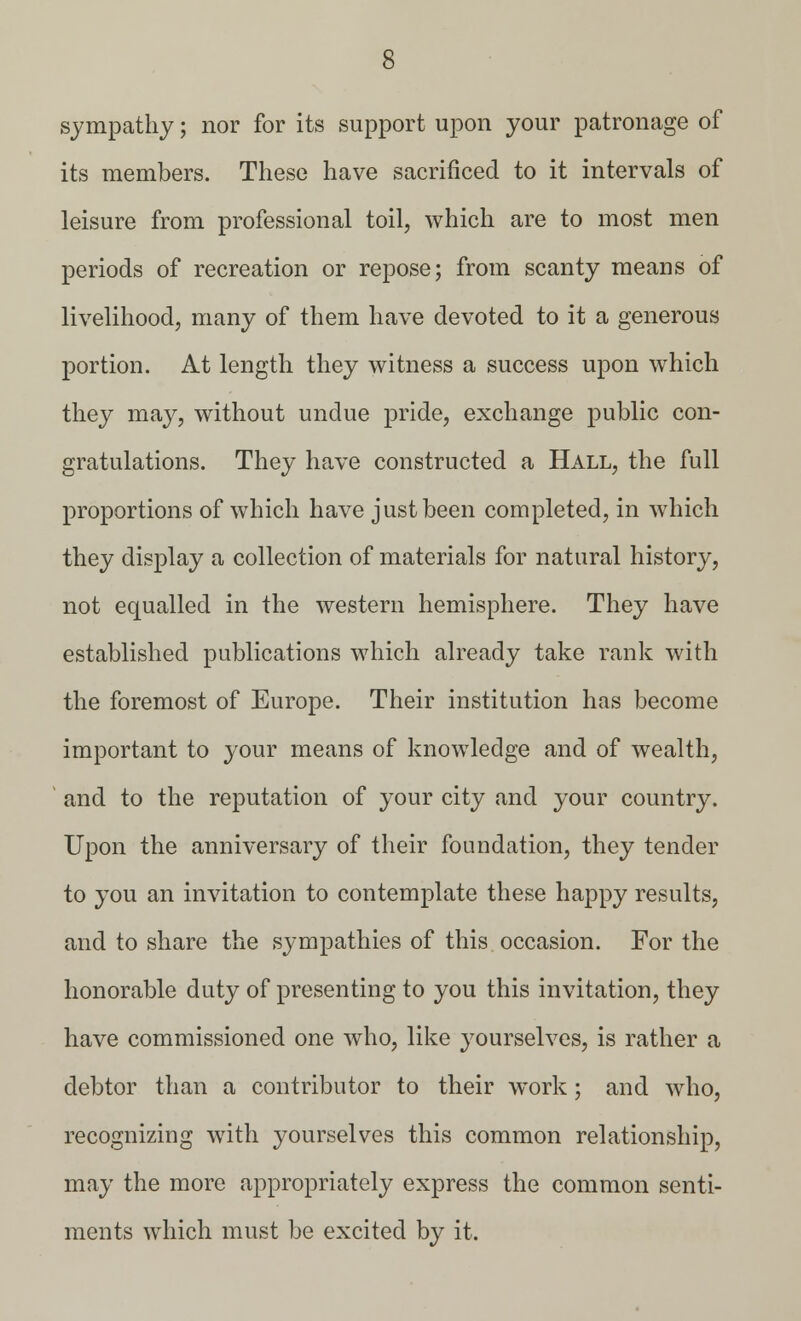 sympathy; nor for its support upon your patronage of its members. These have sacrificed to it intervals of leisure from professional toil, which are to most men periods of recreation or repose; from scanty means of livelihood, many of them have devoted to it a generous portion. At length they witness a success upon which they may, without undue pride, exchange public con- gratulations. They have constructed a Hall, the full proportions of which have just been completed, in which they display a collection of materials for natural history, not equalled in the western hemisphere. They have established publications which already take rank with the foremost of Europe. Their institution has become important to your means of knowledge and of wealth, and to the reputation of your city and your country. Upon the anniversary of their foundation, they tender to you an invitation to contemplate these happy results, and to share the sympathies of this occasion. For the honorable duty of presenting to you this invitation, they have commissioned one who, like yourselves, is rather a debtor than a contributor to their work; and who, recognizing with yourselves this common relationship, may the more appropriately express the common senti- ments which must be excited by it.