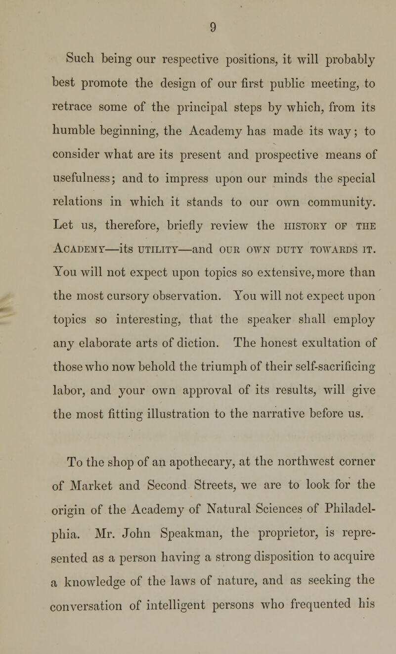 Such being our respective positions, it will probably best promote the design of our first public meeting, to retrace some of the principal steps by which, from its humble beginning, the Academy has made its way; to consider what are its present and prospective means of usefulness; and to impress upon our minds the special relations in which it stands to our own community. Let us, therefore, briefly review the history of the Academy—its utility—and our own duty towards it. You will not expect upon topics so extensive, more than the most cursory observation. You will not expect upon topics so interesting, that the speaker shall employ any elaborate arts of diction. The honest exultation of those who now behold the triumph of their self-sacrificing labor, and your own approval of its results, will give the most fitting illustration to the narrative before us. To the shop of an apothecary, at the northwest corner of Market and Second Streets, we are to look for the origin of the Academy of Natural Sciences of Philadel- phia. Mr. John Speakman, the proprietor, is repre- sented as a person having a strong disposition to acquire a knowledge of the laws of nature, and as seeking the conversation of intelligent persons who frequented his