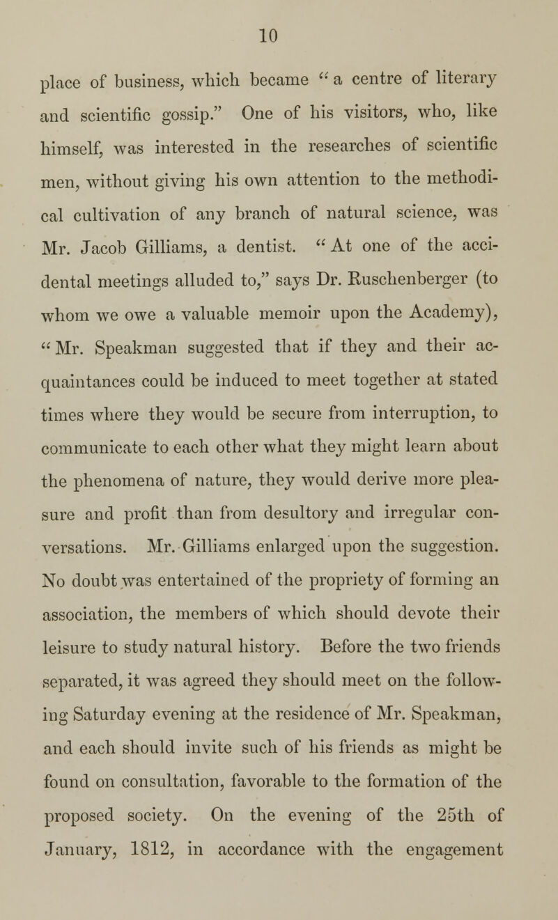 place of business, which became  a centre of literary and scientific gossip. One of his visitors, who, like himself, was interested in the researches of scientific men, without giving his own attention to the methodi- cal cultivation of any branch of natural science, was Mr. Jacob Gilliams, a dentist.  At one of the acci- dental meetings alluded to, says Dr. Ruschenberger (to whom we owe a valuable memoir upon the Academy),  Mr. Speakman suggested that if they and their ac- quaintances could be induced to meet together at stated times where they would be secure from interruption, to communicate to each other what they might learn about the phenomena of nature, they would derive more plea- sure and profit than from desultory and irregular con- versations. Mr. Gilliams enlarged upon the suggestion. No doubt was entertained of the propriety of forming an association, the members of which should devote their leisure to study natural history. Before the two friends separated, it was agreed they should meet on the follow- ing Saturday evening at the residence of Mr. Speakman, and each should invite such of his friends as might be found on consultation, favorable to the formation of the proposed society. On the evening of the 25th of January, 1812, in accordance with the engagement