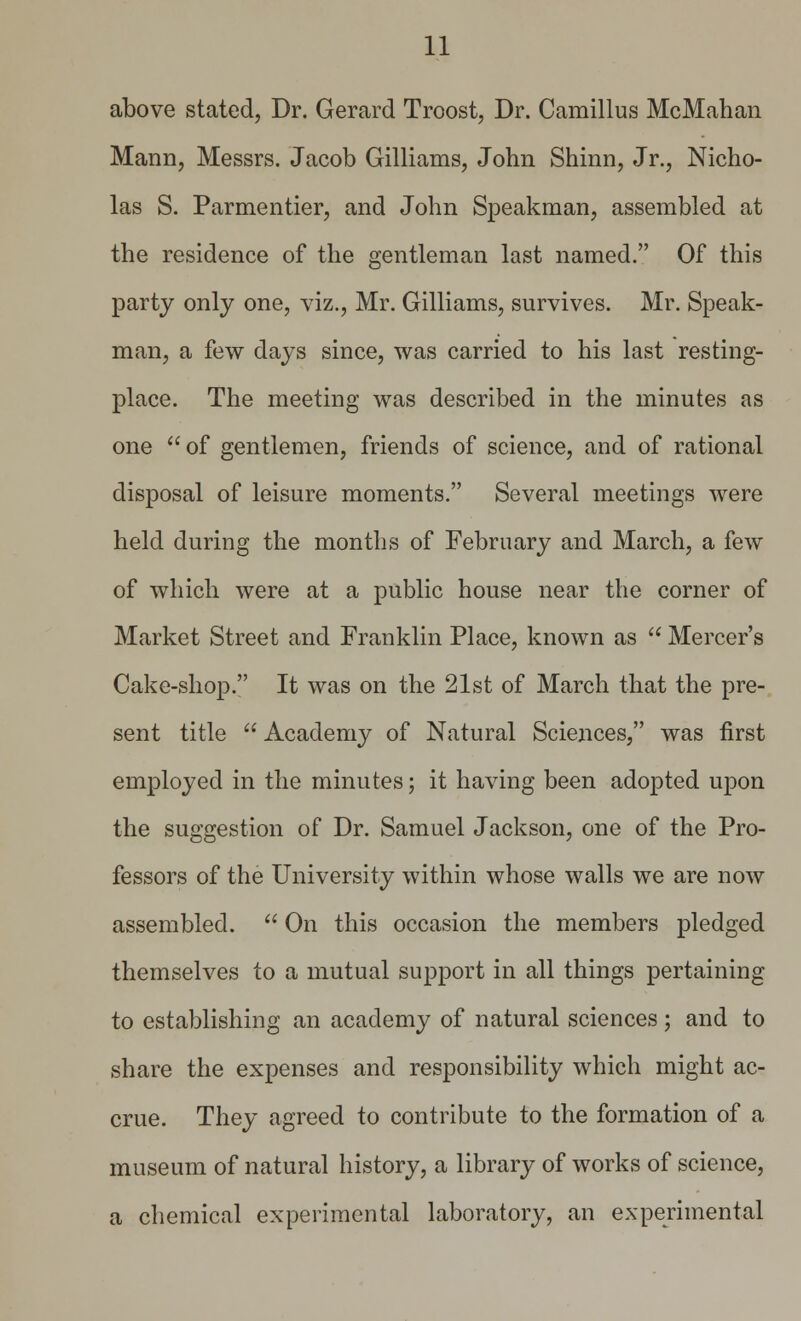 above stated, Dr. Gerard Troost, Dr. Camillus McMahan Mann, Messrs. Jacob Gilliams, John Shinn, Jr., Nicho- las S. Parmentier, and John Speakman, assembled at the residence of the gentleman last named. Of this party only one, viz., Mr. Gilliams, survives. Mr. Speak- man, a few days since, was carried to his last resting- place. The meeting was described in the minutes as one aof gentlemen, friends of science, and of rational disposal of leisure moments. Several meetings were held during the months of February and March, a few of which were at a public house near the corner of Market Street and Franklin Place, known as  Mercer's Cake-shop. It was on the 21st of March that the pre- sent title  Academy of Natural Sciences, was first employed in the minutes; it having been adopted upon the suggestion of Dr. Samuel Jackson, one of the Pro- fessors of the University within whose walls we are now assembled.  On this occasion the members pledged themselves to a mutual support in all things pertaining to establishing an academy of natural sciences; and to share the expenses and responsibility which might ac- crue. They agreed to contribute to the formation of a museum of natural history, a library of works of science, a chemical experimental laboratory, an experimental