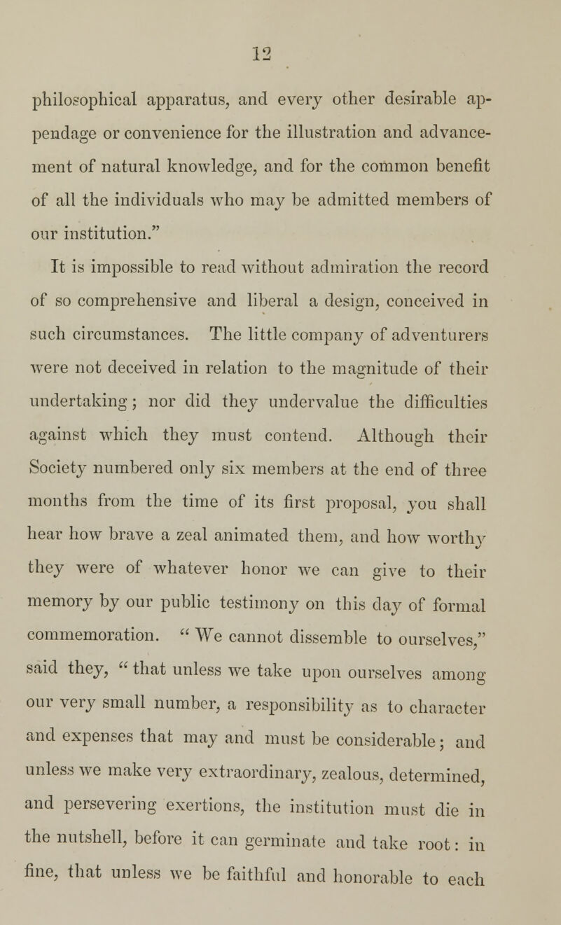 philosophical apparatus, and every other desirable ap- pendage or convenience for the illustration and advance- ment of natural knowledge, and for the common benefit of all the individuals who may be admitted members of our institution/' It is impossible to read without admiration the record of so comprehensive and liberal a design, conceived in such circumstances. The little company of adventurers were not deceived in relation to the magnitude of their undertaking; nor did they undervalue the difficulties against which they must contend. Although their Society numbered only six members at the end of three months from the time of its first proposal, you shall hear how brave a zeal animated them, and how worthy they were of whatever honor we can give to their memory by our public testimony on this clay of formal commemoration.  We cannot dissemble to ourselves, said they,  that unless we take upon ourselves among our very small number, a responsibility as to character and expenses that may and must be considerable; and unless we make very extraordinary, zealous, determined, and persevering exertions, the institution must die in the nutshell, before it can germinate and take root: in fine, that unless we be faithful and honorable to each