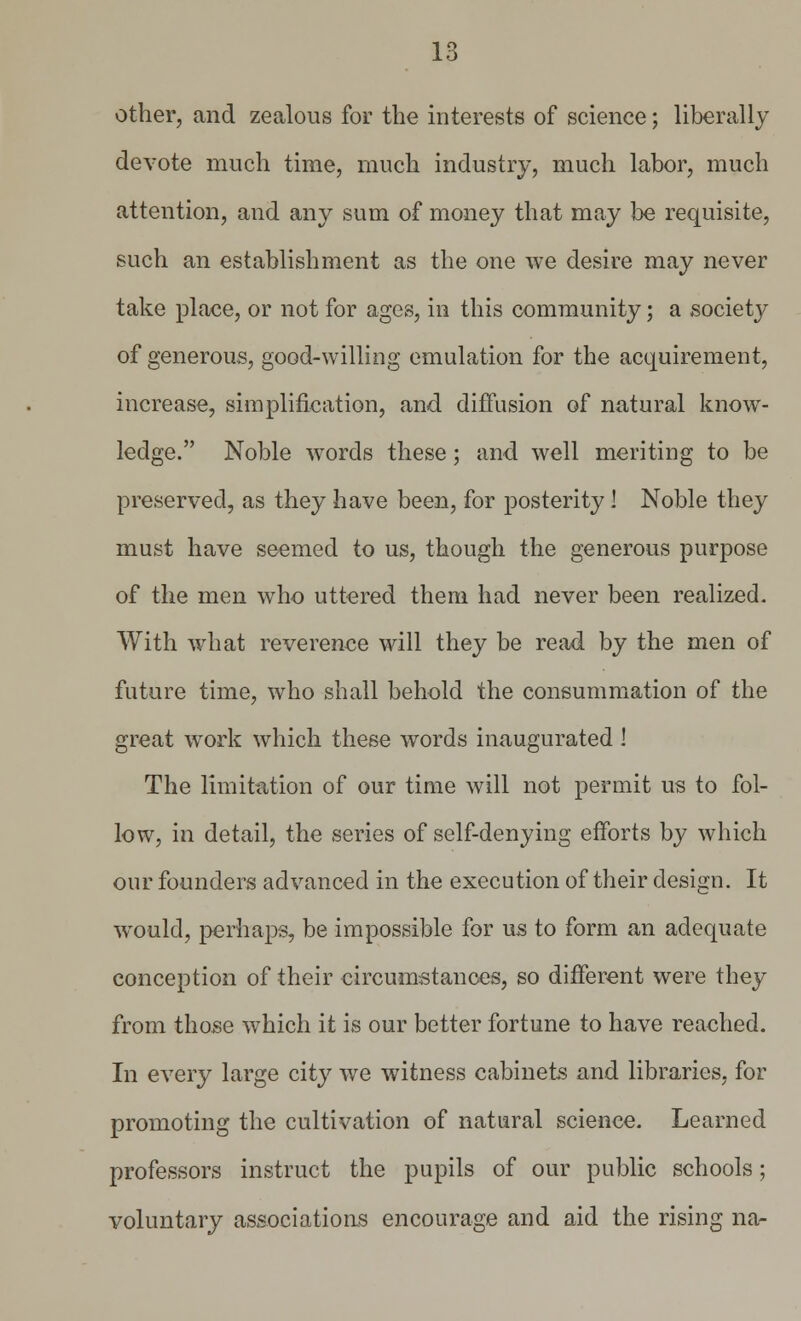 other, and zealous for the interests of science; liberally devote much time, much industry, much labor, much attention, and any sum of money that may be requisite, such an establishment as the one we desire may never take place, or not for ages, in this community; a society of generous, good-willing emulation for the acquirement, increase, simplification, and diffusion of natural know- ledge. Noble words these; and well meriting to be preserved, as they have been, for posterity ! Noble they must have seemed to us, though the generous purpose of the men who uttered them had never been realized. With what reverence will they be read by the men of future time, who shall behold the consummation of the great work which these words inaugurated 1 The limitation of our time will not permit us to fol- low, in detail, the series of self-denying efforts by which our founders advanced in the execution of their design. It would, perhaps, be impossible for us to form an adequate conception of their circumstances, so different were they from those which it is our better fortune to have reached. In every large city we witness cabinets and libraries, for promoting the cultivation of natural science. Learned professors instruct the pupils of our public schools; voluntary associations encourage and aid the rising na-