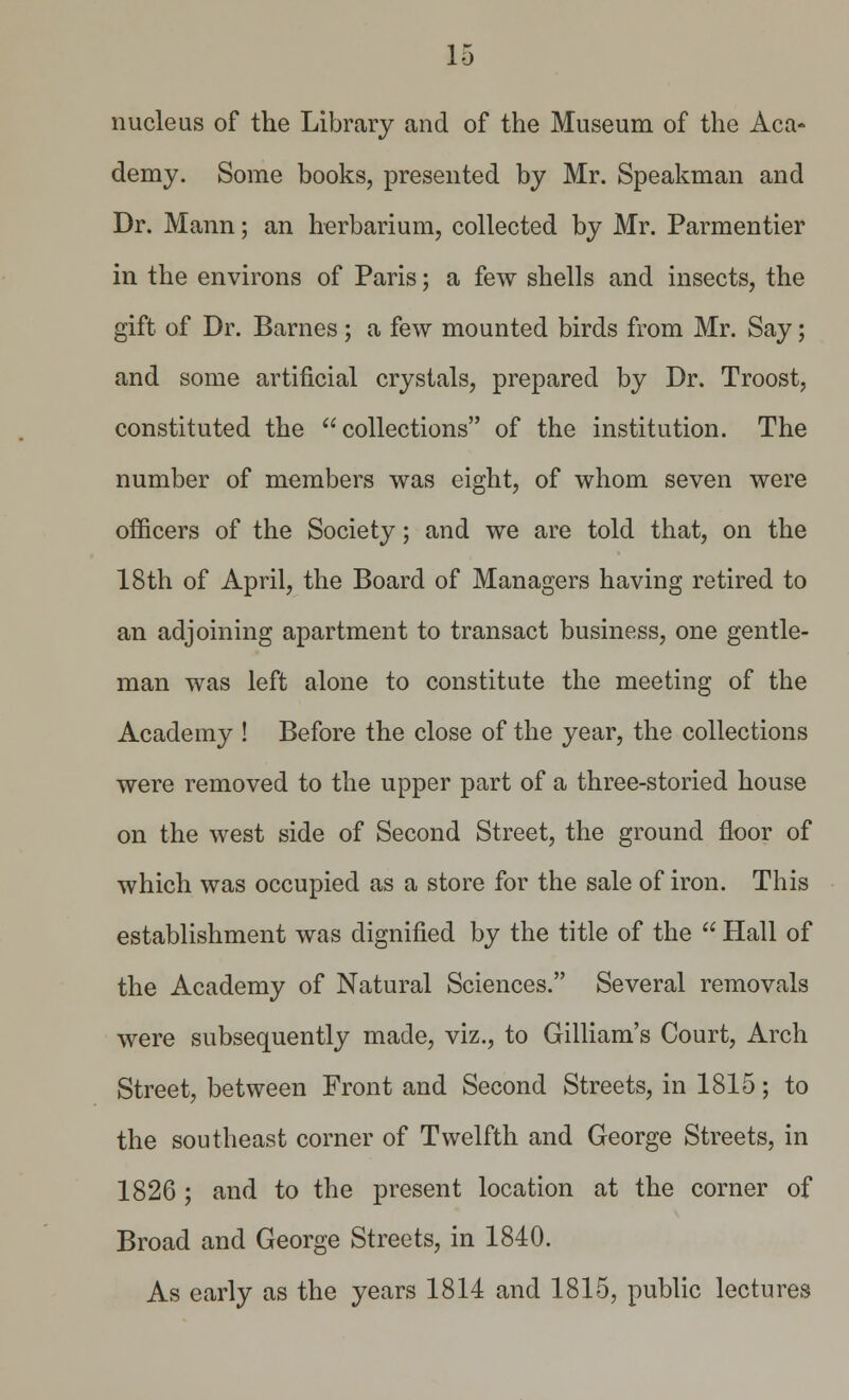 nucleus of the Library and of the Museum of the Aca- demy. Some books, presented by Mr. Speakman and Dr. Mann; an herbarium, collected by Mr. Parmentier in the environs of Paris; a few shells and insects, the gift of Dr. Barnes ; a few mounted birds from Mr. Say; and some artificial crystals, prepared by Dr. Troost, constituted the collections of the institution. The number of members was eight, of whom seven were officers of the Society; and we are told that, on the 18th of April, the Board of Managers having retired to an adjoining apartment to transact business, one gentle- man was left alone to constitute the meeting of the Academy ! Before the close of the year, the collections were removed to the upper part of a three-storied house on the west side of Second Street, the ground floor of which was occupied as a store for the sale of iron. This establishment was dignified by the title of the  Hall of the Academy of Natural Sciences. Several removals were subsequently made, viz., to Gilliam's Court, Arch Street, between Front and Second Streets, in 1815; to the southeast corner of Twelfth and George Streets, in 1826 ; and to the present location at the corner of Broad and George Streets, in 1840. As early as the years 1814 and 1815, public lectures