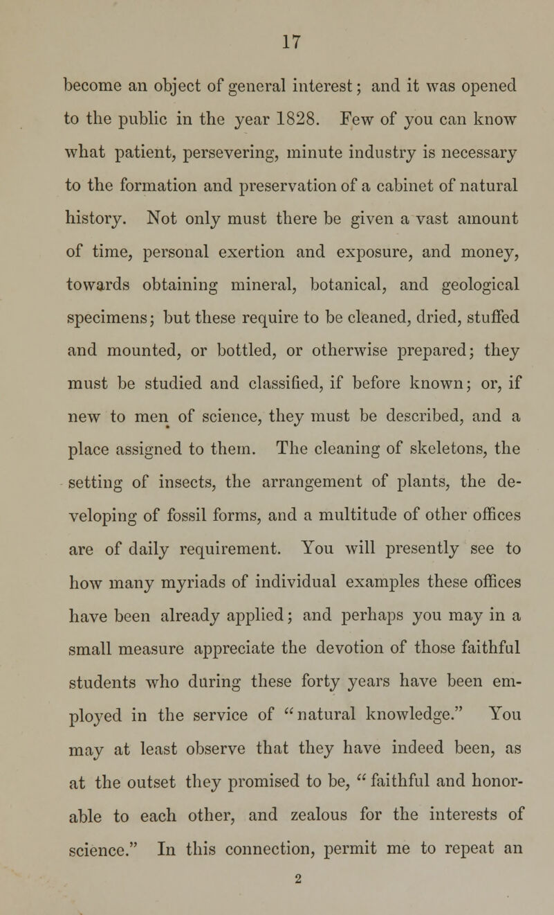 become an object of general interest; and it was opened to the public in the year 1828. Few of you can know what patient, persevering, minute industry is necessary to the formation and preservation of a cabinet of natural history. Not only must there be given a vast amount of time, personal exertion and exposure, and money, towards obtaining mineral, botanical, and geological specimens; but these require to be cleaned, dried, stuffed and mounted, or bottled, or otherwise prepared; they must be studied and classified, if before known; or, if new to men of science, they must be described, and a place assigned to them. The cleaning of skeletons, the setting of insects, the arrangement of plants, the de- veloping of fossil forms, and a multitude of other offices are of daily requirement. You will presently see to how many myriads of individual examples these offices have been already applied; and perhaps you may in a small measure appreciate the devotion of those faithful students who during these forty years have been em- ployed in the service of natural knowledge. You may at least observe that they have indeed been, as at the outset they promised to be,  faithful and honor- able to each other, and zealous for the interests of science. In this connection, permit me to repeat an 2