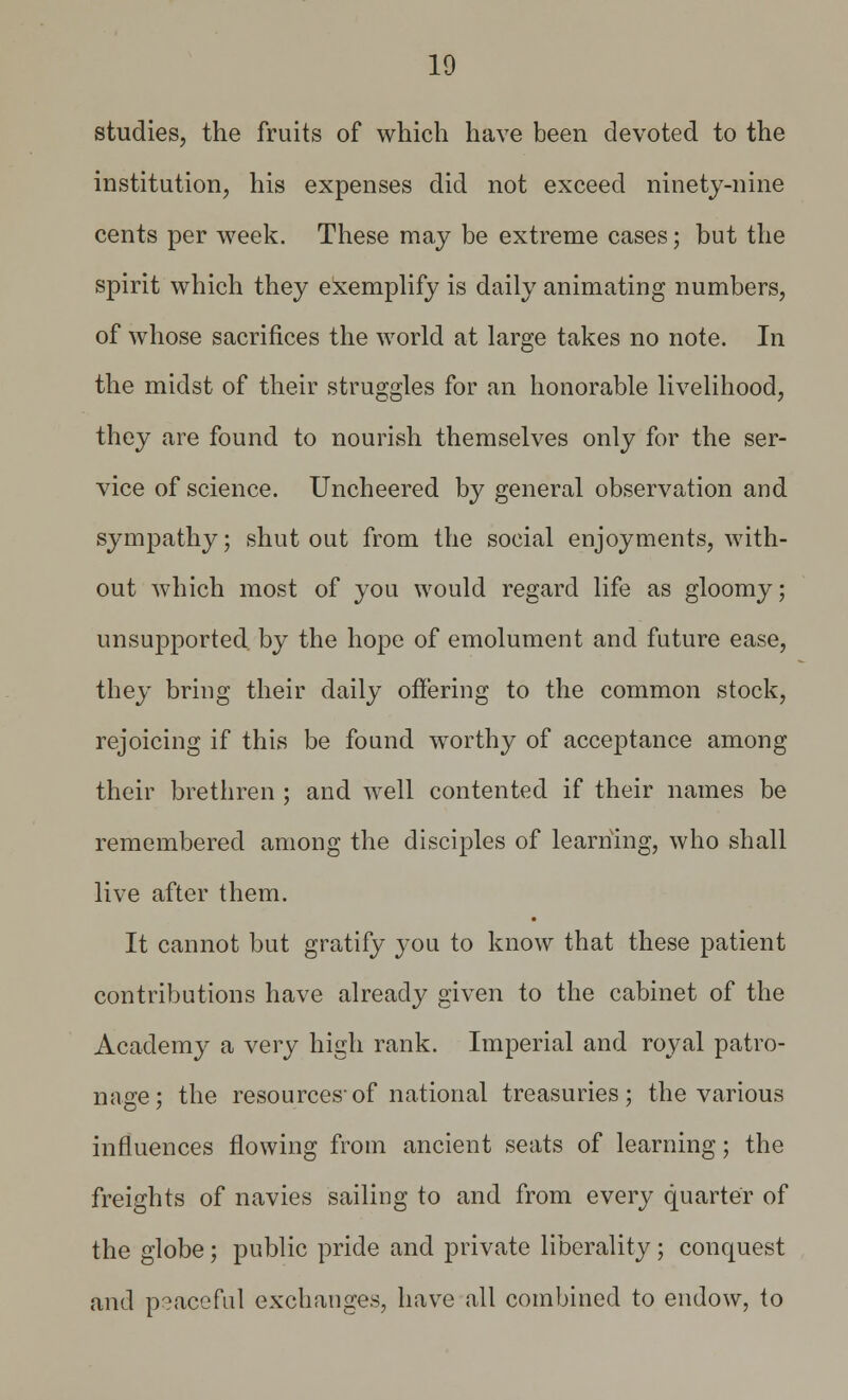 studies, the fruits of which have been devoted to the institution, his expenses did not exceed ninety-nine cents per week. These may be extreme cases; but the spirit which they exemplify is daily animating numbers, of whose sacrifices the world at large takes no note. In the midst of their struggles for an honorable livelihood, they are found to nourish themselves only for the ser- vice of science. Uncheered by general observation and sympathy; shut out from the social enjoyments, with- out which most of you would regard life as gloomy; unsupported by the hope of emolument and future ease, they bring their daily offering to the common stock, rejoicing if this be found worthy of acceptance among their brethren ; and well contented if their names be remembered among the disciples of learning, who shall live after them. It cannot but gratify you to know that these patient contributions have already given to the cabinet of the Academy a very high rank. Imperial and royal patro- nage ; the resources'of national treasuries; the various influences flowing from ancient seats of learning; the freights of navies sailing to and from every quarter of the globe; public pride and private liberality; conquest and peaceful exchanges, have all combined to endow, to
