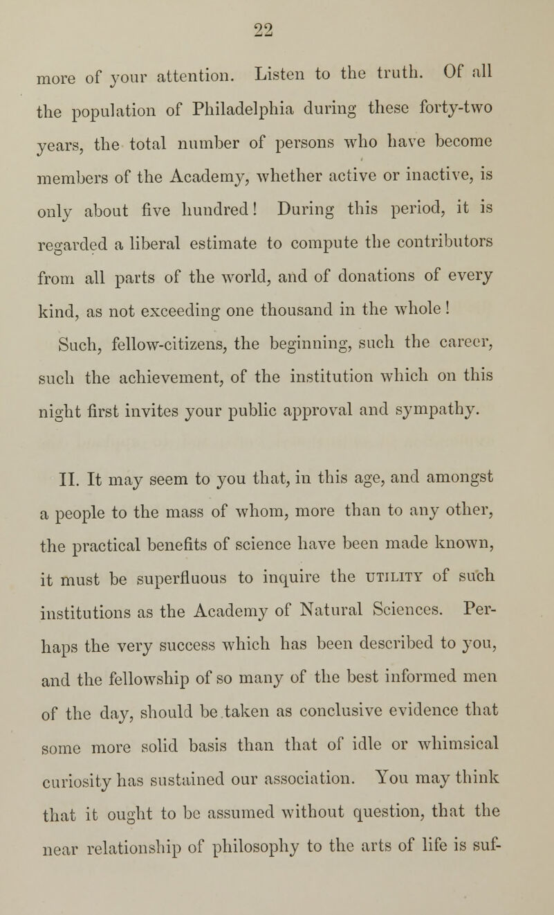 more of your attention. Listen to the truth. Of all the population of Philadelphia during these forty-two years, the total number of persons who have become members of the Academy, whether active or inactive, is only about five hundred! During this period, it is regarded a liberal estimate to compute the contributors from all parts of the world, and of donations of every kind, as not exceeding one thousand in the whole! Such, fellow-citizens, the beginning, such the career, such the achievement, of the institution which on this night first invites your public approval and sympathy. II. It may seem to you that, in this age, and amongst a people to the mass of whom, more than to any other, the practical benefits of science have been made known, it must be superfluous to inquire the utility of such institutions as the Academy of Natural Sciences. Per- haps the very success which has been described to you, and the fellowship of so many of the best informed men of the day, should be taken as conclusive evidence that some more solid basis than that of idle or whimsical curiosity has sustained our association. You may think that it ought to be assumed without question, that the near relationship of philosophy to the arts of life is suf-