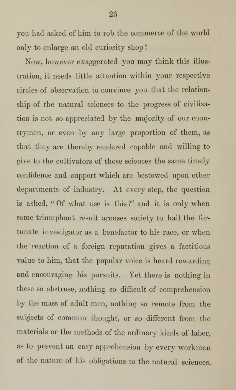 you had asked of him to rob the commerce of the world only to enlarge an old curiosity shop ? Now, however exaggerated you may think this illus- tration, it needs little attention within your respective circles of observation to convince you that the relation- ship of the natural sciences to the progress of civiliza- tion is not so appreciated by the majority of our coun- trymen, or even by any large proportion of them, as that they are thereby rendered capable and willing to give to the cultivators of those sciences the same timely confidence and support which are bestowed upon other departments of industry. At every step, the question is asked,  Of what use is this ? and it is only when some triumphant result arouses society to hail the for- tunate investigator as a benefactor to his race, or when the reaction of a foreign reputation gives a factitious value to him, that the popular voice is heard rewarding and encouraging his pursuits. Yet there is nothing in these so abstruse, nothing so difficult of comprehension by the mass of adult men, nothing so remote from the subjects of common thought, or so different from the materials or the methods of the ordinary kinds of labor, as to prevent an easy apprehension by every workman of the nature of his obligations to the natural sciences.