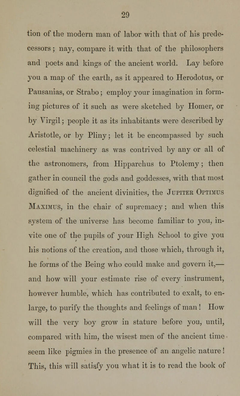 tion of the modern man of labor with that of his prede- cessors ; nay, compare it with that of the philosophers and poets and kings of the ancient world. Lay before you a map of the earth, as it appeared to Herodotus, or Pausanias, or Strabo; employ your imagination in form- ing pictures of it such as were sketched by Homer, or by Virgil; people it as its inhabitants were described by Aristotle, or by Pliny; let it be encompassed by such celestial machinery as was contrived by any or all of the astronomers, from Hipparchus to Ptolemy; then gather in council the gods and goddesses, with that most dignified of the ancient divinities, the Jupiter Optimus Maximus, in the chair of supremacy; and when this system of the universe has become familiar to you, in- vite one of the pupils of your High School to give you his notions of the creation, and those which, through it, he forms of the Being who could make and govern it,— and how will your estimate rise of every instrument, however humble, which has contributed to exalt, to en- large, to purify the thoughts and feelings of man ! How will the very boy grow in stature before you, until, compared with him, the wisest men of the ancient time seem like pigmies in the presence of an angelic nature! This, this will satisfy you what it is to read the book of